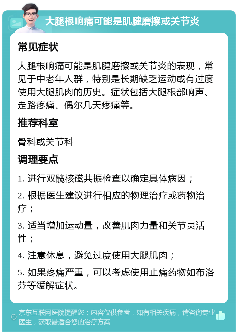 大腿根响痛可能是肌腱磨擦或关节炎 常见症状 大腿根响痛可能是肌腱磨擦或关节炎的表现，常见于中老年人群，特别是长期缺乏运动或有过度使用大腿肌肉的历史。症状包括大腿根部响声、走路疼痛、偶尔几天疼痛等。 推荐科室 骨科或关节科 调理要点 1. 进行双髋核磁共振检查以确定具体病因； 2. 根据医生建议进行相应的物理治疗或药物治疗； 3. 适当增加运动量，改善肌肉力量和关节灵活性； 4. 注意休息，避免过度使用大腿肌肉； 5. 如果疼痛严重，可以考虑使用止痛药物如布洛芬等缓解症状。