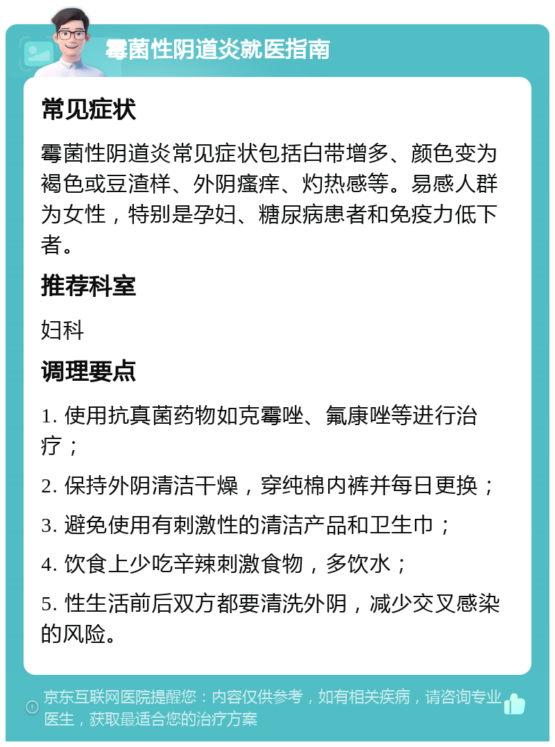 霉菌性阴道炎就医指南 常见症状 霉菌性阴道炎常见症状包括白带增多、颜色变为褐色或豆渣样、外阴瘙痒、灼热感等。易感人群为女性，特别是孕妇、糖尿病患者和免疫力低下者。 推荐科室 妇科 调理要点 1. 使用抗真菌药物如克霉唑、氟康唑等进行治疗； 2. 保持外阴清洁干燥，穿纯棉内裤并每日更换； 3. 避免使用有刺激性的清洁产品和卫生巾； 4. 饮食上少吃辛辣刺激食物，多饮水； 5. 性生活前后双方都要清洗外阴，减少交叉感染的风险。