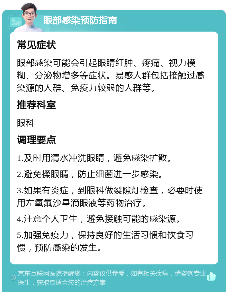 眼部感染预防指南 常见症状 眼部感染可能会引起眼睛红肿、疼痛、视力模糊、分泌物增多等症状。易感人群包括接触过感染源的人群、免疫力较弱的人群等。 推荐科室 眼科 调理要点 1.及时用清水冲洗眼睛，避免感染扩散。 2.避免揉眼睛，防止细菌进一步感染。 3.如果有炎症，到眼科做裂隙灯检查，必要时使用左氧氟沙星滴眼液等药物治疗。 4.注意个人卫生，避免接触可能的感染源。 5.加强免疫力，保持良好的生活习惯和饮食习惯，预防感染的发生。