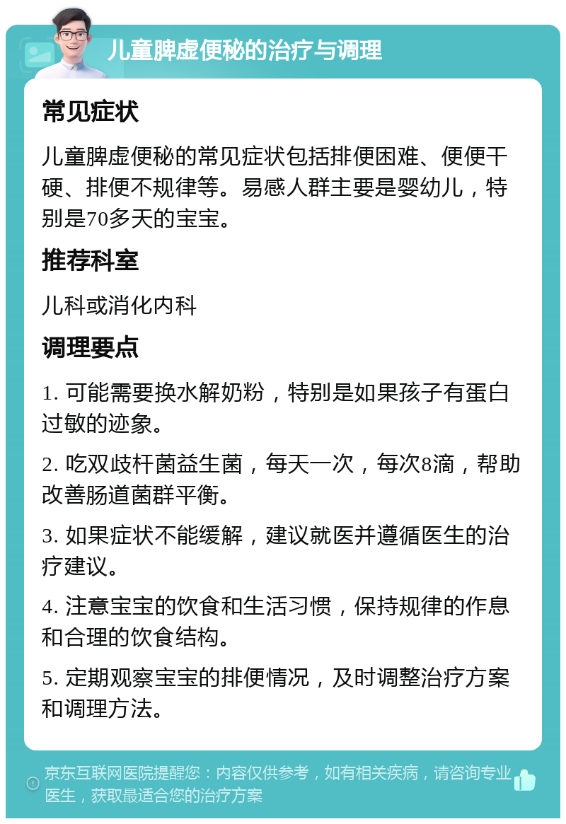 儿童脾虚便秘的治疗与调理 常见症状 儿童脾虚便秘的常见症状包括排便困难、便便干硬、排便不规律等。易感人群主要是婴幼儿，特别是70多天的宝宝。 推荐科室 儿科或消化内科 调理要点 1. 可能需要换水解奶粉，特别是如果孩子有蛋白过敏的迹象。 2. 吃双歧杆菌益生菌，每天一次，每次8滴，帮助改善肠道菌群平衡。 3. 如果症状不能缓解，建议就医并遵循医生的治疗建议。 4. 注意宝宝的饮食和生活习惯，保持规律的作息和合理的饮食结构。 5. 定期观察宝宝的排便情况，及时调整治疗方案和调理方法。