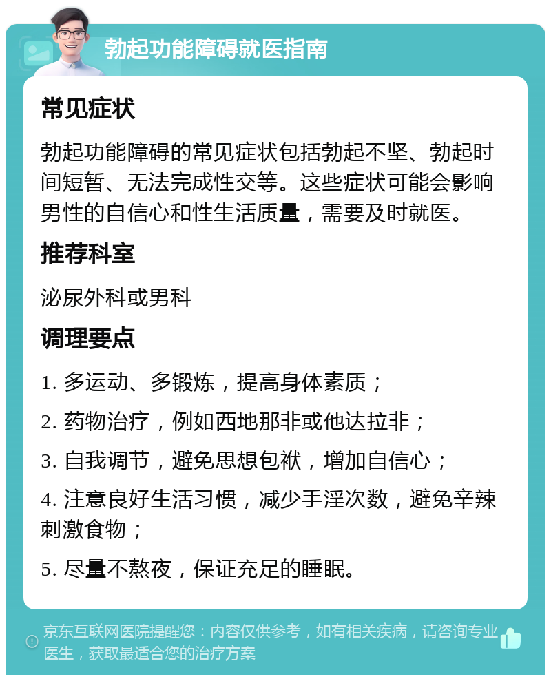 勃起功能障碍就医指南 常见症状 勃起功能障碍的常见症状包括勃起不坚、勃起时间短暂、无法完成性交等。这些症状可能会影响男性的自信心和性生活质量，需要及时就医。 推荐科室 泌尿外科或男科 调理要点 1. 多运动、多锻炼，提高身体素质； 2. 药物治疗，例如西地那非或他达拉非； 3. 自我调节，避免思想包袱，增加自信心； 4. 注意良好生活习惯，减少手淫次数，避免辛辣刺激食物； 5. 尽量不熬夜，保证充足的睡眠。