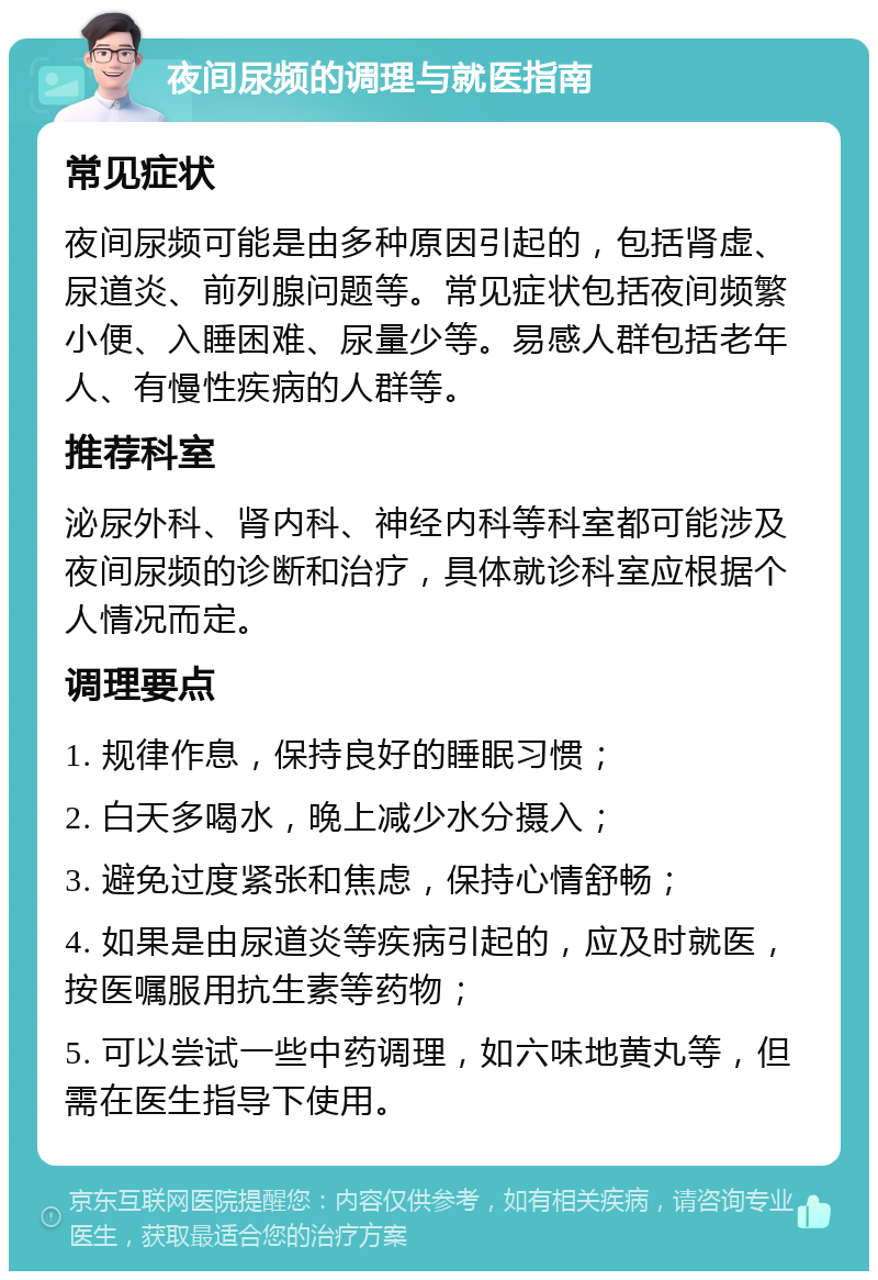 夜间尿频的调理与就医指南 常见症状 夜间尿频可能是由多种原因引起的，包括肾虚、尿道炎、前列腺问题等。常见症状包括夜间频繁小便、入睡困难、尿量少等。易感人群包括老年人、有慢性疾病的人群等。 推荐科室 泌尿外科、肾内科、神经内科等科室都可能涉及夜间尿频的诊断和治疗，具体就诊科室应根据个人情况而定。 调理要点 1. 规律作息，保持良好的睡眠习惯； 2. 白天多喝水，晚上减少水分摄入； 3. 避免过度紧张和焦虑，保持心情舒畅； 4. 如果是由尿道炎等疾病引起的，应及时就医，按医嘱服用抗生素等药物； 5. 可以尝试一些中药调理，如六味地黄丸等，但需在医生指导下使用。