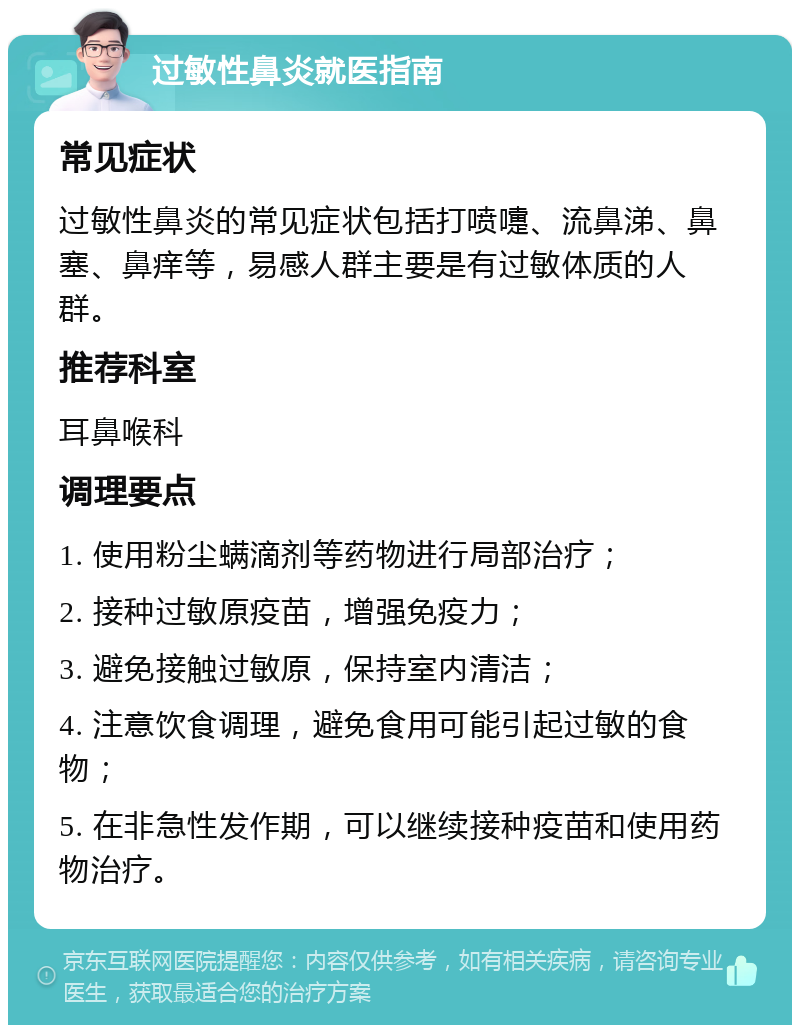 过敏性鼻炎就医指南 常见症状 过敏性鼻炎的常见症状包括打喷嚏、流鼻涕、鼻塞、鼻痒等，易感人群主要是有过敏体质的人群。 推荐科室 耳鼻喉科 调理要点 1. 使用粉尘螨滴剂等药物进行局部治疗； 2. 接种过敏原疫苗，增强免疫力； 3. 避免接触过敏原，保持室内清洁； 4. 注意饮食调理，避免食用可能引起过敏的食物； 5. 在非急性发作期，可以继续接种疫苗和使用药物治疗。