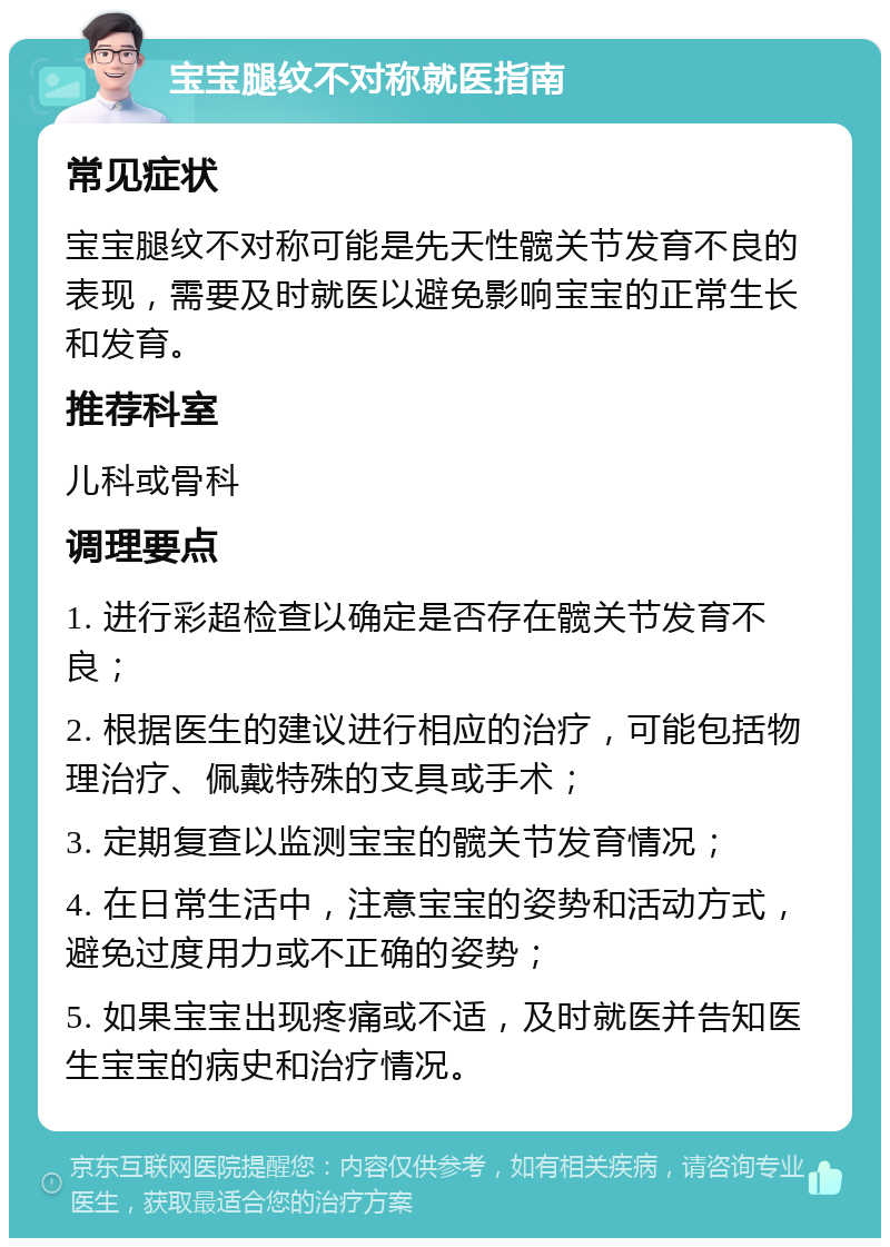 宝宝腿纹不对称就医指南 常见症状 宝宝腿纹不对称可能是先天性髋关节发育不良的表现，需要及时就医以避免影响宝宝的正常生长和发育。 推荐科室 儿科或骨科 调理要点 1. 进行彩超检查以确定是否存在髋关节发育不良； 2. 根据医生的建议进行相应的治疗，可能包括物理治疗、佩戴特殊的支具或手术； 3. 定期复查以监测宝宝的髋关节发育情况； 4. 在日常生活中，注意宝宝的姿势和活动方式，避免过度用力或不正确的姿势； 5. 如果宝宝出现疼痛或不适，及时就医并告知医生宝宝的病史和治疗情况。