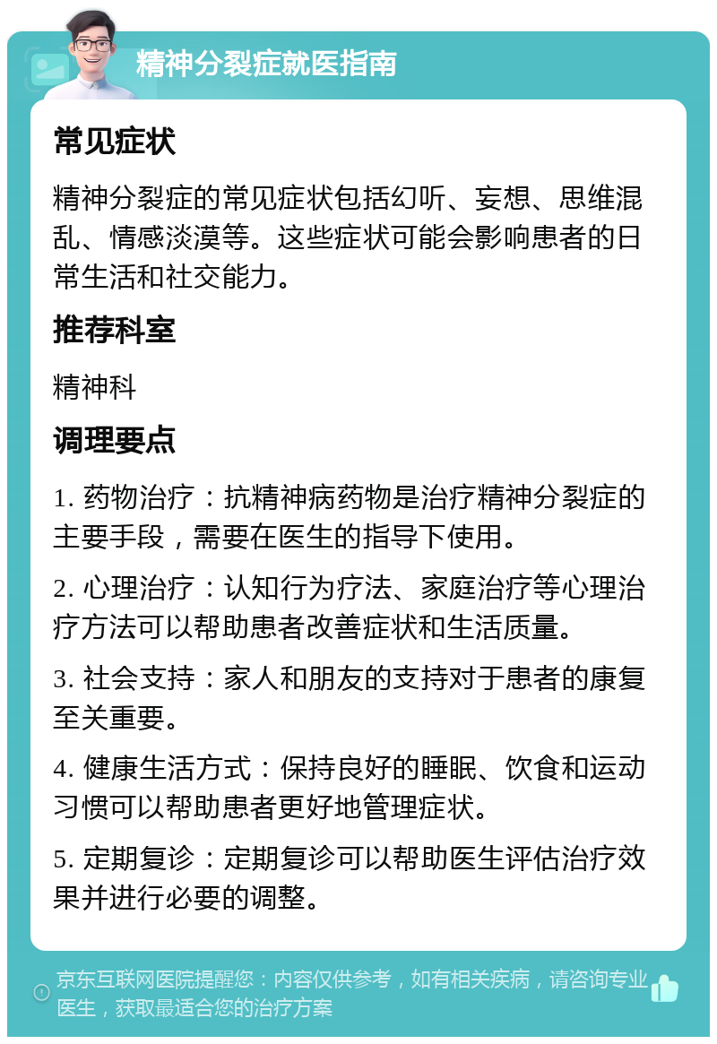 精神分裂症就医指南 常见症状 精神分裂症的常见症状包括幻听、妄想、思维混乱、情感淡漠等。这些症状可能会影响患者的日常生活和社交能力。 推荐科室 精神科 调理要点 1. 药物治疗：抗精神病药物是治疗精神分裂症的主要手段，需要在医生的指导下使用。 2. 心理治疗：认知行为疗法、家庭治疗等心理治疗方法可以帮助患者改善症状和生活质量。 3. 社会支持：家人和朋友的支持对于患者的康复至关重要。 4. 健康生活方式：保持良好的睡眠、饮食和运动习惯可以帮助患者更好地管理症状。 5. 定期复诊：定期复诊可以帮助医生评估治疗效果并进行必要的调整。