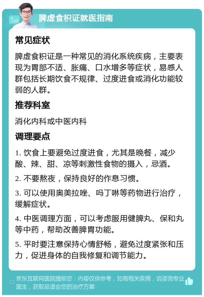 脾虚食积证就医指南 常见症状 脾虚食积证是一种常见的消化系统疾病，主要表现为胃部不适、胀痛、口水增多等症状，易感人群包括长期饮食不规律、过度进食或消化功能较弱的人群。 推荐科室 消化内科或中医内科 调理要点 1. 饮食上要避免过度进食，尤其是晚餐，减少酸、辣、甜、凉等刺激性食物的摄入，忌酒。 2. 不要熬夜，保持良好的作息习惯。 3. 可以使用奥美拉唑、吗丁啉等药物进行治疗，缓解症状。 4. 中医调理方面，可以考虑服用健脾丸、保和丸等中药，帮助改善脾胃功能。 5. 平时要注意保持心情舒畅，避免过度紧张和压力，促进身体的自我修复和调节能力。