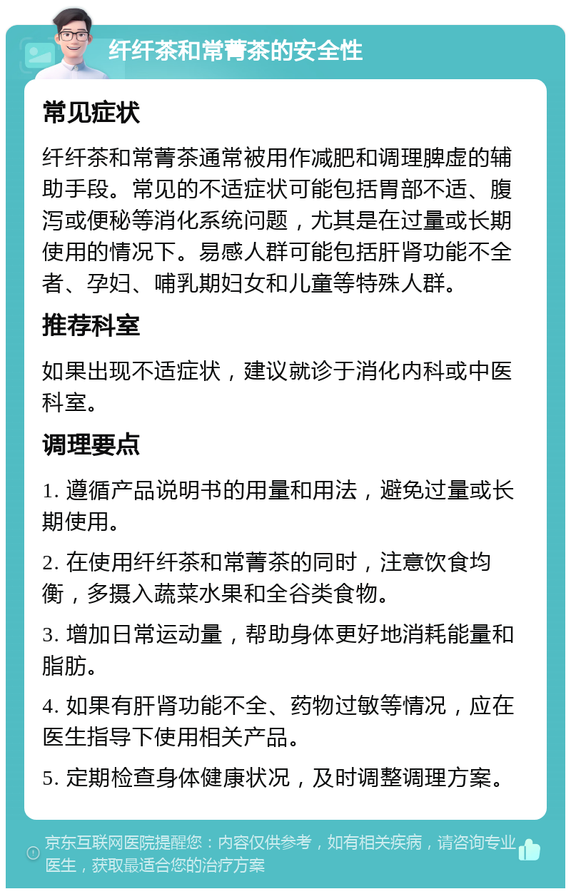 纤纤茶和常菁茶的安全性 常见症状 纤纤茶和常菁茶通常被用作减肥和调理脾虚的辅助手段。常见的不适症状可能包括胃部不适、腹泻或便秘等消化系统问题，尤其是在过量或长期使用的情况下。易感人群可能包括肝肾功能不全者、孕妇、哺乳期妇女和儿童等特殊人群。 推荐科室 如果出现不适症状，建议就诊于消化内科或中医科室。 调理要点 1. 遵循产品说明书的用量和用法，避免过量或长期使用。 2. 在使用纤纤茶和常菁茶的同时，注意饮食均衡，多摄入蔬菜水果和全谷类食物。 3. 增加日常运动量，帮助身体更好地消耗能量和脂肪。 4. 如果有肝肾功能不全、药物过敏等情况，应在医生指导下使用相关产品。 5. 定期检查身体健康状况，及时调整调理方案。