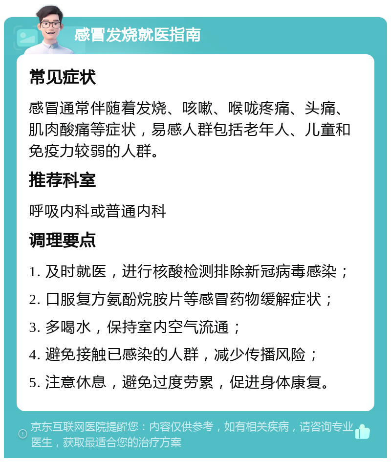 感冒发烧就医指南 常见症状 感冒通常伴随着发烧、咳嗽、喉咙疼痛、头痛、肌肉酸痛等症状，易感人群包括老年人、儿童和免疫力较弱的人群。 推荐科室 呼吸内科或普通内科 调理要点 1. 及时就医，进行核酸检测排除新冠病毒感染； 2. 口服复方氨酚烷胺片等感冒药物缓解症状； 3. 多喝水，保持室内空气流通； 4. 避免接触已感染的人群，减少传播风险； 5. 注意休息，避免过度劳累，促进身体康复。