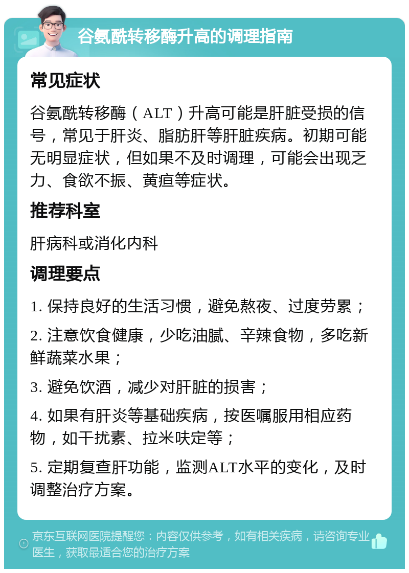 谷氨酰转移酶升高的调理指南 常见症状 谷氨酰转移酶（ALT）升高可能是肝脏受损的信号，常见于肝炎、脂肪肝等肝脏疾病。初期可能无明显症状，但如果不及时调理，可能会出现乏力、食欲不振、黄疸等症状。 推荐科室 肝病科或消化内科 调理要点 1. 保持良好的生活习惯，避免熬夜、过度劳累； 2. 注意饮食健康，少吃油腻、辛辣食物，多吃新鲜蔬菜水果； 3. 避免饮酒，减少对肝脏的损害； 4. 如果有肝炎等基础疾病，按医嘱服用相应药物，如干扰素、拉米呋定等； 5. 定期复查肝功能，监测ALT水平的变化，及时调整治疗方案。