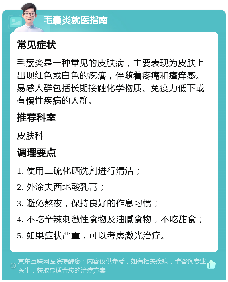 毛囊炎就医指南 常见症状 毛囊炎是一种常见的皮肤病，主要表现为皮肤上出现红色或白色的疙瘩，伴随着疼痛和瘙痒感。易感人群包括长期接触化学物质、免疫力低下或有慢性疾病的人群。 推荐科室 皮肤科 调理要点 1. 使用二硫化硒洗剂进行清洁； 2. 外涂夫西地酸乳膏； 3. 避免熬夜，保持良好的作息习惯； 4. 不吃辛辣刺激性食物及油腻食物，不吃甜食； 5. 如果症状严重，可以考虑激光治疗。