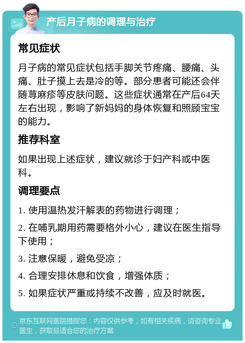 产后月子病的调理与治疗 常见症状 月子病的常见症状包括手脚关节疼痛、腰痛、头痛、肚子摸上去是冷的等。部分患者可能还会伴随荨麻疹等皮肤问题。这些症状通常在产后64天左右出现，影响了新妈妈的身体恢复和照顾宝宝的能力。 推荐科室 如果出现上述症状，建议就诊于妇产科或中医科。 调理要点 1. 使用温热发汗解表的药物进行调理； 2. 在哺乳期用药需要格外小心，建议在医生指导下使用； 3. 注意保暖，避免受凉； 4. 合理安排休息和饮食，增强体质； 5. 如果症状严重或持续不改善，应及时就医。