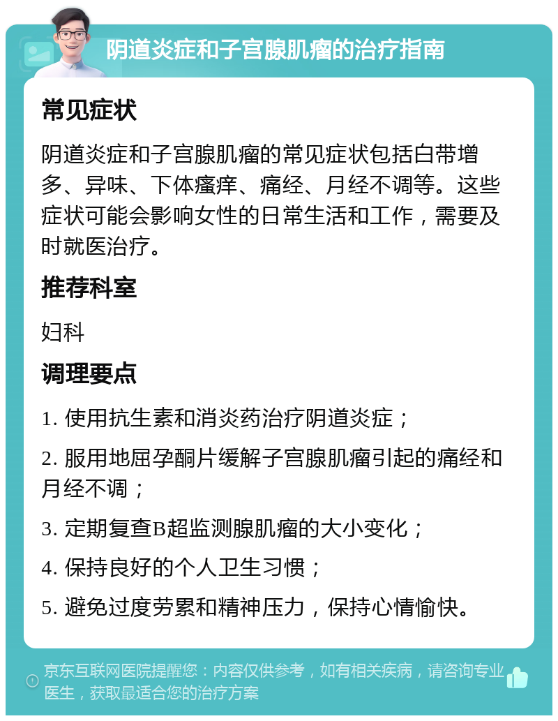 阴道炎症和子宫腺肌瘤的治疗指南 常见症状 阴道炎症和子宫腺肌瘤的常见症状包括白带增多、异味、下体瘙痒、痛经、月经不调等。这些症状可能会影响女性的日常生活和工作，需要及时就医治疗。 推荐科室 妇科 调理要点 1. 使用抗生素和消炎药治疗阴道炎症； 2. 服用地屈孕酮片缓解子宫腺肌瘤引起的痛经和月经不调； 3. 定期复查B超监测腺肌瘤的大小变化； 4. 保持良好的个人卫生习惯； 5. 避免过度劳累和精神压力，保持心情愉快。