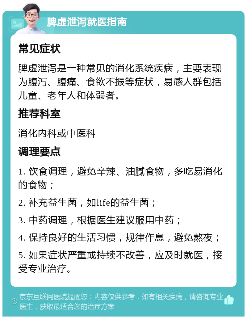 脾虚泄泻就医指南 常见症状 脾虚泄泻是一种常见的消化系统疾病，主要表现为腹泻、腹痛、食欲不振等症状，易感人群包括儿童、老年人和体弱者。 推荐科室 消化内科或中医科 调理要点 1. 饮食调理，避免辛辣、油腻食物，多吃易消化的食物； 2. 补充益生菌，如life的益生菌； 3. 中药调理，根据医生建议服用中药； 4. 保持良好的生活习惯，规律作息，避免熬夜； 5. 如果症状严重或持续不改善，应及时就医，接受专业治疗。