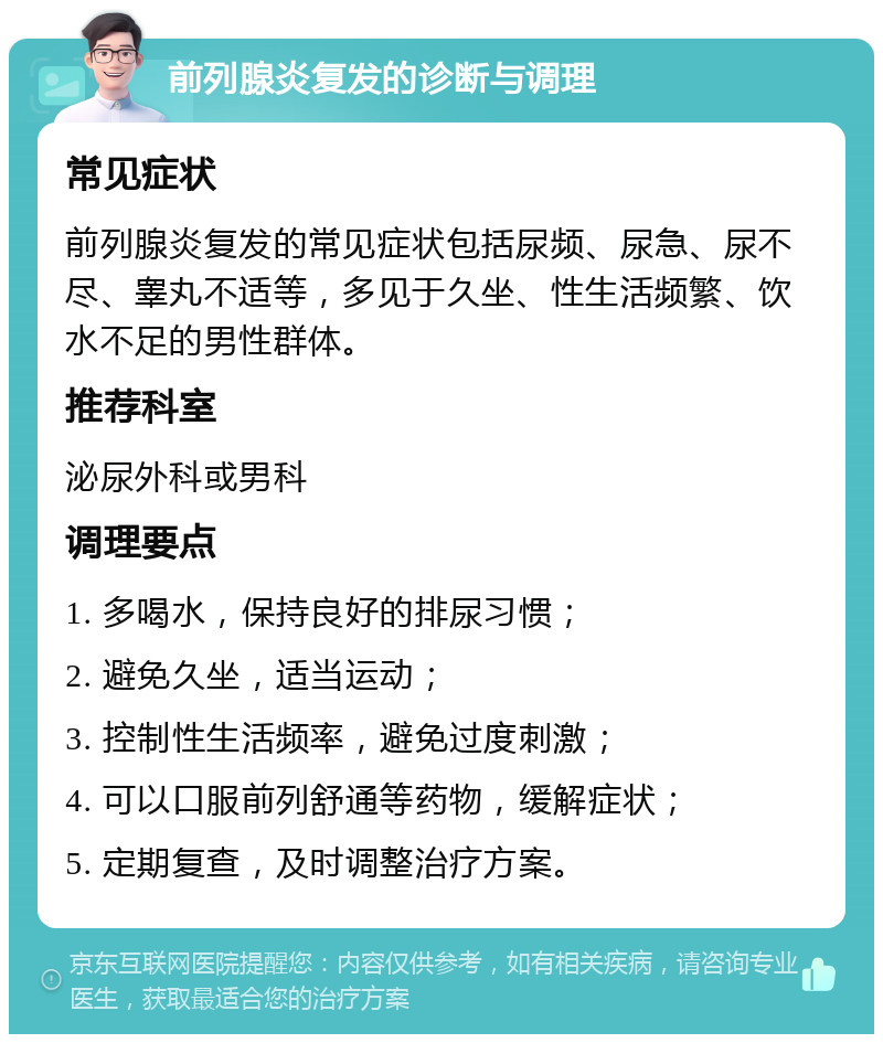 前列腺炎复发的诊断与调理 常见症状 前列腺炎复发的常见症状包括尿频、尿急、尿不尽、睾丸不适等，多见于久坐、性生活频繁、饮水不足的男性群体。 推荐科室 泌尿外科或男科 调理要点 1. 多喝水，保持良好的排尿习惯； 2. 避免久坐，适当运动； 3. 控制性生活频率，避免过度刺激； 4. 可以口服前列舒通等药物，缓解症状； 5. 定期复查，及时调整治疗方案。