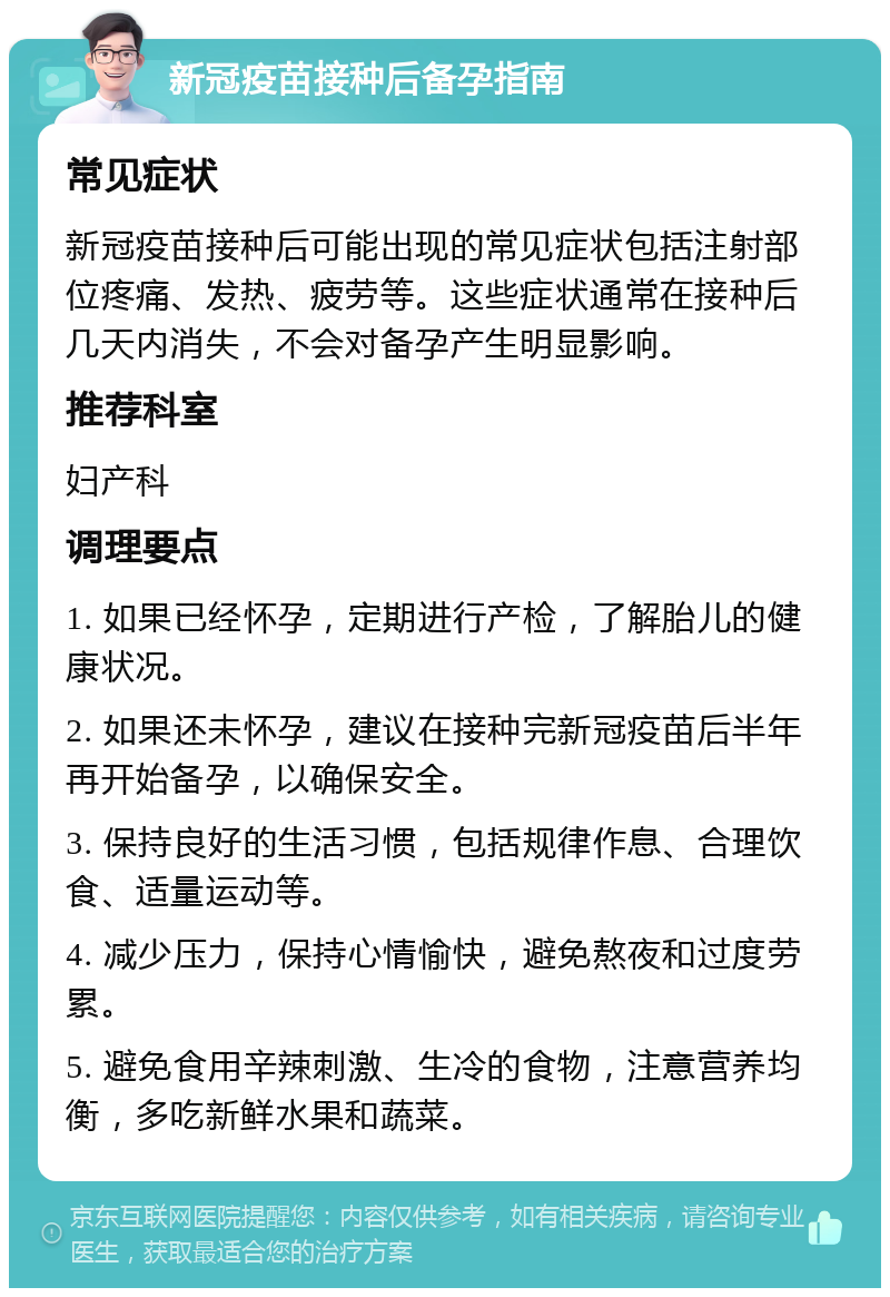 新冠疫苗接种后备孕指南 常见症状 新冠疫苗接种后可能出现的常见症状包括注射部位疼痛、发热、疲劳等。这些症状通常在接种后几天内消失，不会对备孕产生明显影响。 推荐科室 妇产科 调理要点 1. 如果已经怀孕，定期进行产检，了解胎儿的健康状况。 2. 如果还未怀孕，建议在接种完新冠疫苗后半年再开始备孕，以确保安全。 3. 保持良好的生活习惯，包括规律作息、合理饮食、适量运动等。 4. 减少压力，保持心情愉快，避免熬夜和过度劳累。 5. 避免食用辛辣刺激、生冷的食物，注意营养均衡，多吃新鲜水果和蔬菜。