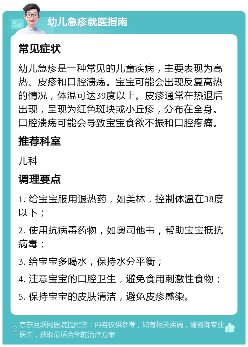 幼儿急疹就医指南 常见症状 幼儿急疹是一种常见的儿童疾病，主要表现为高热、皮疹和口腔溃疡。宝宝可能会出现反复高热的情况，体温可达39度以上。皮疹通常在热退后出现，呈现为红色斑块或小丘疹，分布在全身。口腔溃疡可能会导致宝宝食欲不振和口腔疼痛。 推荐科室 儿科 调理要点 1. 给宝宝服用退热药，如美林，控制体温在38度以下； 2. 使用抗病毒药物，如奥司他韦，帮助宝宝抵抗病毒； 3. 给宝宝多喝水，保持水分平衡； 4. 注意宝宝的口腔卫生，避免食用刺激性食物； 5. 保持宝宝的皮肤清洁，避免皮疹感染。