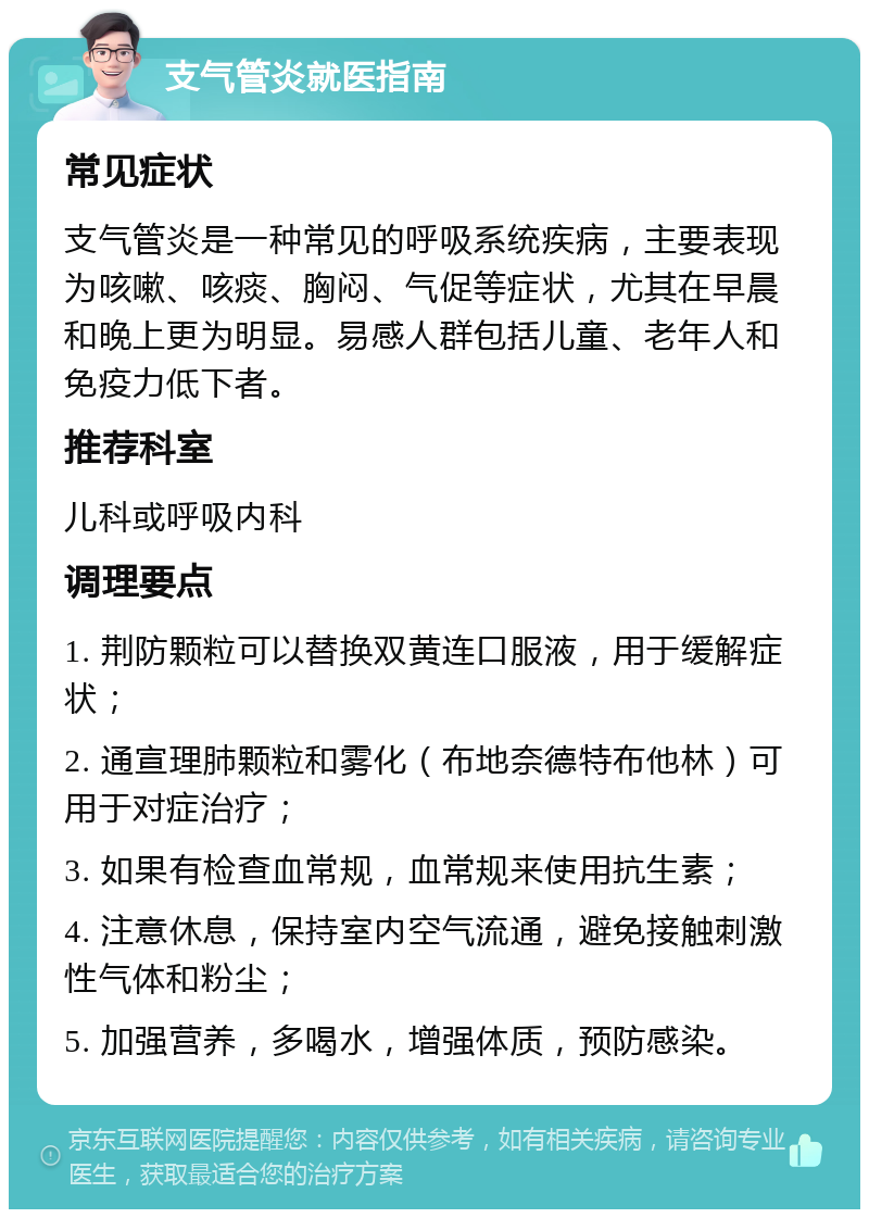 支气管炎就医指南 常见症状 支气管炎是一种常见的呼吸系统疾病，主要表现为咳嗽、咳痰、胸闷、气促等症状，尤其在早晨和晚上更为明显。易感人群包括儿童、老年人和免疫力低下者。 推荐科室 儿科或呼吸内科 调理要点 1. 荆防颗粒可以替换双黄连口服液，用于缓解症状； 2. 通宣理肺颗粒和雾化（布地奈德特布他林）可用于对症治疗； 3. 如果有检查血常规，血常规来使用抗生素； 4. 注意休息，保持室内空气流通，避免接触刺激性气体和粉尘； 5. 加强营养，多喝水，增强体质，预防感染。