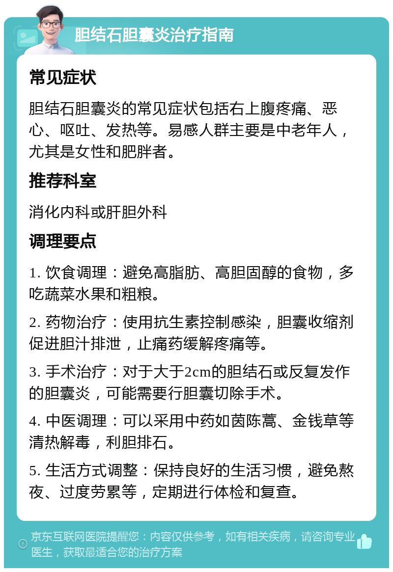 胆结石胆囊炎治疗指南 常见症状 胆结石胆囊炎的常见症状包括右上腹疼痛、恶心、呕吐、发热等。易感人群主要是中老年人，尤其是女性和肥胖者。 推荐科室 消化内科或肝胆外科 调理要点 1. 饮食调理：避免高脂肪、高胆固醇的食物，多吃蔬菜水果和粗粮。 2. 药物治疗：使用抗生素控制感染，胆囊收缩剂促进胆汁排泄，止痛药缓解疼痛等。 3. 手术治疗：对于大于2cm的胆结石或反复发作的胆囊炎，可能需要行胆囊切除手术。 4. 中医调理：可以采用中药如茵陈蒿、金钱草等清热解毒，利胆排石。 5. 生活方式调整：保持良好的生活习惯，避免熬夜、过度劳累等，定期进行体检和复查。