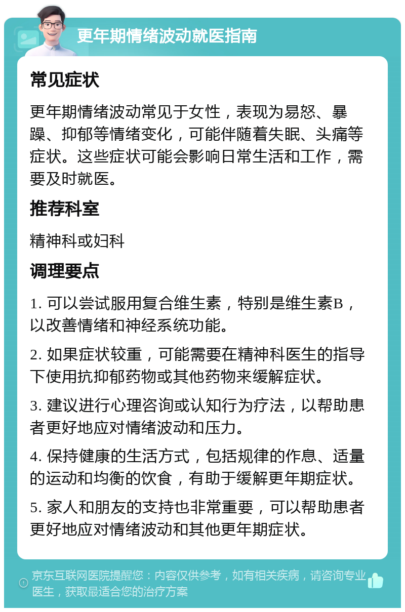 更年期情绪波动就医指南 常见症状 更年期情绪波动常见于女性，表现为易怒、暴躁、抑郁等情绪变化，可能伴随着失眠、头痛等症状。这些症状可能会影响日常生活和工作，需要及时就医。 推荐科室 精神科或妇科 调理要点 1. 可以尝试服用复合维生素，特别是维生素B，以改善情绪和神经系统功能。 2. 如果症状较重，可能需要在精神科医生的指导下使用抗抑郁药物或其他药物来缓解症状。 3. 建议进行心理咨询或认知行为疗法，以帮助患者更好地应对情绪波动和压力。 4. 保持健康的生活方式，包括规律的作息、适量的运动和均衡的饮食，有助于缓解更年期症状。 5. 家人和朋友的支持也非常重要，可以帮助患者更好地应对情绪波动和其他更年期症状。