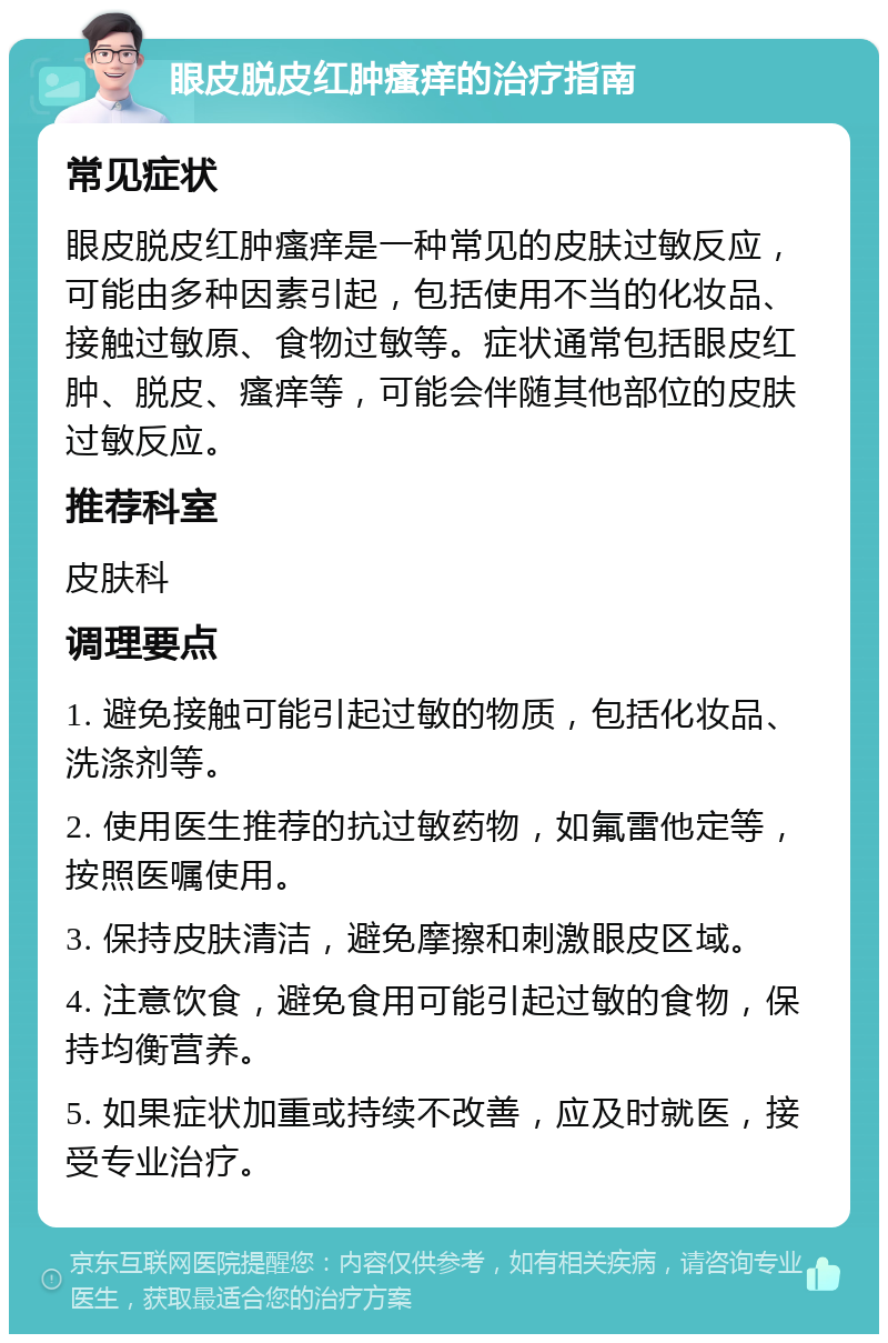 眼皮脱皮红肿瘙痒的治疗指南 常见症状 眼皮脱皮红肿瘙痒是一种常见的皮肤过敏反应，可能由多种因素引起，包括使用不当的化妆品、接触过敏原、食物过敏等。症状通常包括眼皮红肿、脱皮、瘙痒等，可能会伴随其他部位的皮肤过敏反应。 推荐科室 皮肤科 调理要点 1. 避免接触可能引起过敏的物质，包括化妆品、洗涤剂等。 2. 使用医生推荐的抗过敏药物，如氟雷他定等，按照医嘱使用。 3. 保持皮肤清洁，避免摩擦和刺激眼皮区域。 4. 注意饮食，避免食用可能引起过敏的食物，保持均衡营养。 5. 如果症状加重或持续不改善，应及时就医，接受专业治疗。