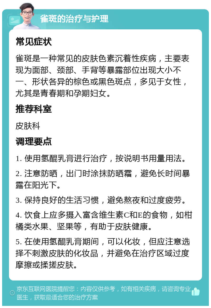 雀斑的治疗与护理 常见症状 雀斑是一种常见的皮肤色素沉着性疾病，主要表现为面部、颈部、手背等暴露部位出现大小不一、形状各异的棕色或黑色斑点，多见于女性，尤其是青春期和孕期妇女。 推荐科室 皮肤科 调理要点 1. 使用氢醌乳膏进行治疗，按说明书用量用法。 2. 注意防晒，出门时涂抹防晒霜，避免长时间暴露在阳光下。 3. 保持良好的生活习惯，避免熬夜和过度疲劳。 4. 饮食上应多摄入富含维生素C和E的食物，如柑橘类水果、坚果等，有助于皮肤健康。 5. 在使用氢醌乳膏期间，可以化妆，但应注意选择不刺激皮肤的化妆品，并避免在治疗区域过度摩擦或揉搓皮肤。