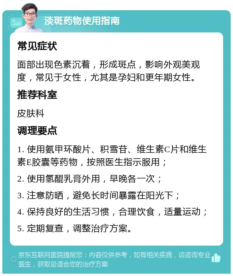 淡斑药物使用指南 常见症状 面部出现色素沉着，形成斑点，影响外观美观度，常见于女性，尤其是孕妇和更年期女性。 推荐科室 皮肤科 调理要点 1. 使用氨甲环酸片、积雪苷、维生素C片和维生素E胶囊等药物，按照医生指示服用； 2. 使用氢醌乳膏外用，早晚各一次； 3. 注意防晒，避免长时间暴露在阳光下； 4. 保持良好的生活习惯，合理饮食，适量运动； 5. 定期复查，调整治疗方案。