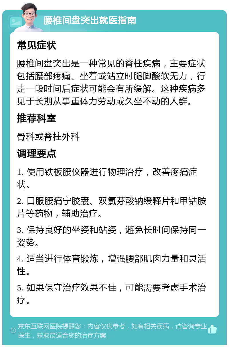 腰椎间盘突出就医指南 常见症状 腰椎间盘突出是一种常见的脊柱疾病，主要症状包括腰部疼痛、坐着或站立时腿脚酸软无力，行走一段时间后症状可能会有所缓解。这种疾病多见于长期从事重体力劳动或久坐不动的人群。 推荐科室 骨科或脊柱外科 调理要点 1. 使用铁板腰仪器进行物理治疗，改善疼痛症状。 2. 口服腰痛宁胶囊、双氯芬酸钠缓释片和甲钴胺片等药物，辅助治疗。 3. 保持良好的坐姿和站姿，避免长时间保持同一姿势。 4. 适当进行体育锻炼，增强腰部肌肉力量和灵活性。 5. 如果保守治疗效果不佳，可能需要考虑手术治疗。