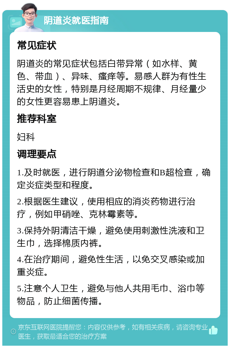 阴道炎就医指南 常见症状 阴道炎的常见症状包括白带异常（如水样、黄色、带血）、异味、瘙痒等。易感人群为有性生活史的女性，特别是月经周期不规律、月经量少的女性更容易患上阴道炎。 推荐科室 妇科 调理要点 1.及时就医，进行阴道分泌物检查和B超检查，确定炎症类型和程度。 2.根据医生建议，使用相应的消炎药物进行治疗，例如甲硝唑、克林霉素等。 3.保持外阴清洁干燥，避免使用刺激性洗液和卫生巾，选择棉质内裤。 4.在治疗期间，避免性生活，以免交叉感染或加重炎症。 5.注意个人卫生，避免与他人共用毛巾、浴巾等物品，防止细菌传播。