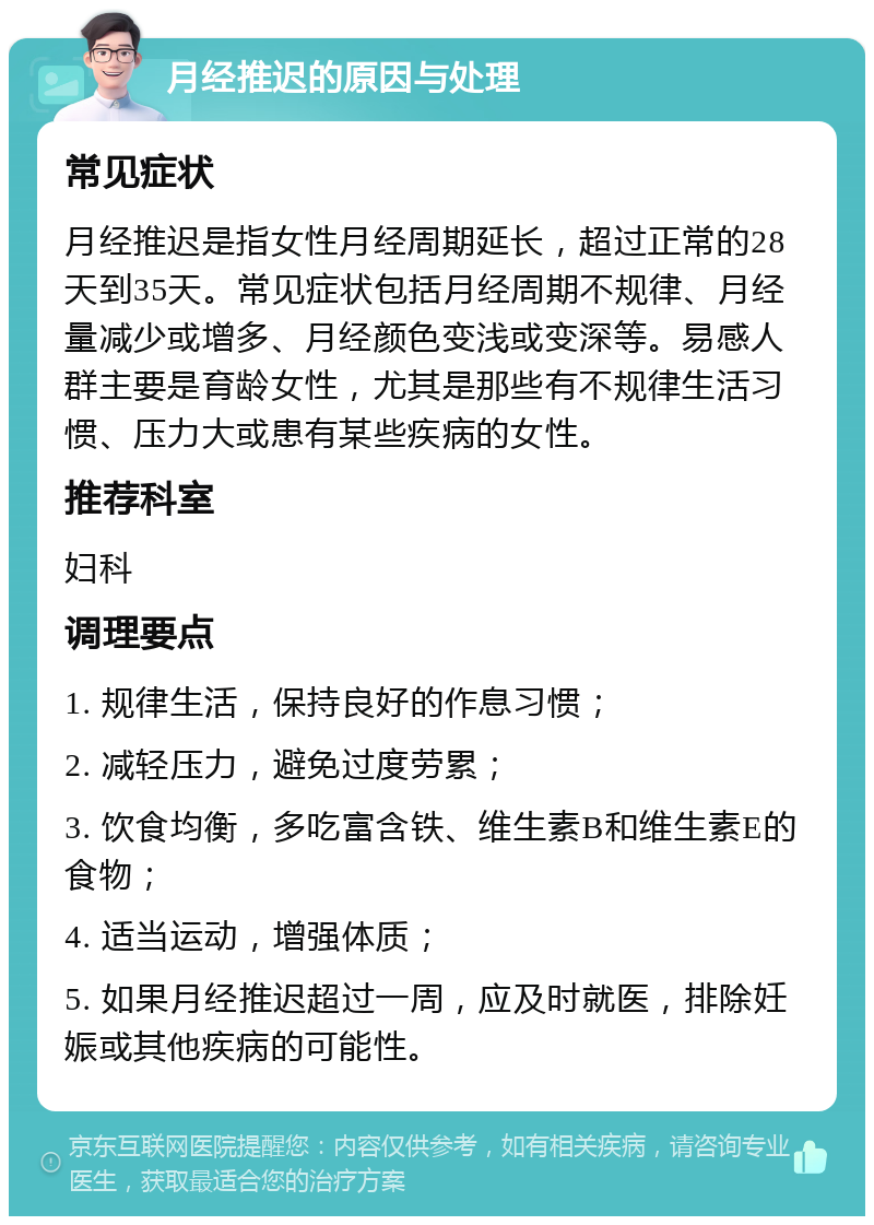 月经推迟的原因与处理 常见症状 月经推迟是指女性月经周期延长，超过正常的28天到35天。常见症状包括月经周期不规律、月经量减少或增多、月经颜色变浅或变深等。易感人群主要是育龄女性，尤其是那些有不规律生活习惯、压力大或患有某些疾病的女性。 推荐科室 妇科 调理要点 1. 规律生活，保持良好的作息习惯； 2. 减轻压力，避免过度劳累； 3. 饮食均衡，多吃富含铁、维生素B和维生素E的食物； 4. 适当运动，增强体质； 5. 如果月经推迟超过一周，应及时就医，排除妊娠或其他疾病的可能性。