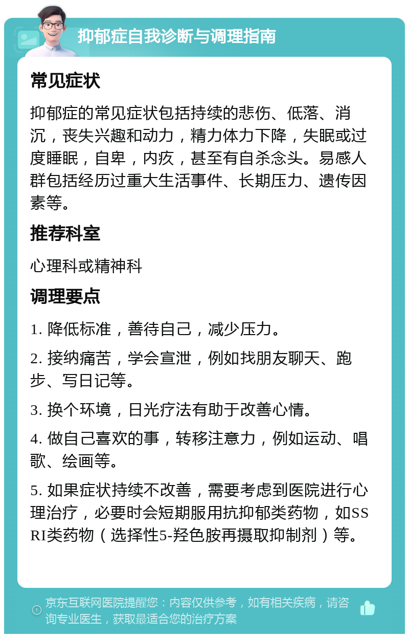 抑郁症自我诊断与调理指南 常见症状 抑郁症的常见症状包括持续的悲伤、低落、消沉，丧失兴趣和动力，精力体力下降，失眠或过度睡眠，自卑，内疚，甚至有自杀念头。易感人群包括经历过重大生活事件、长期压力、遗传因素等。 推荐科室 心理科或精神科 调理要点 1. 降低标准，善待自己，减少压力。 2. 接纳痛苦，学会宣泄，例如找朋友聊天、跑步、写日记等。 3. 换个环境，日光疗法有助于改善心情。 4. 做自己喜欢的事，转移注意力，例如运动、唱歌、绘画等。 5. 如果症状持续不改善，需要考虑到医院进行心理治疗，必要时会短期服用抗抑郁类药物，如SSRI类药物（选择性5-羟色胺再摄取抑制剂）等。