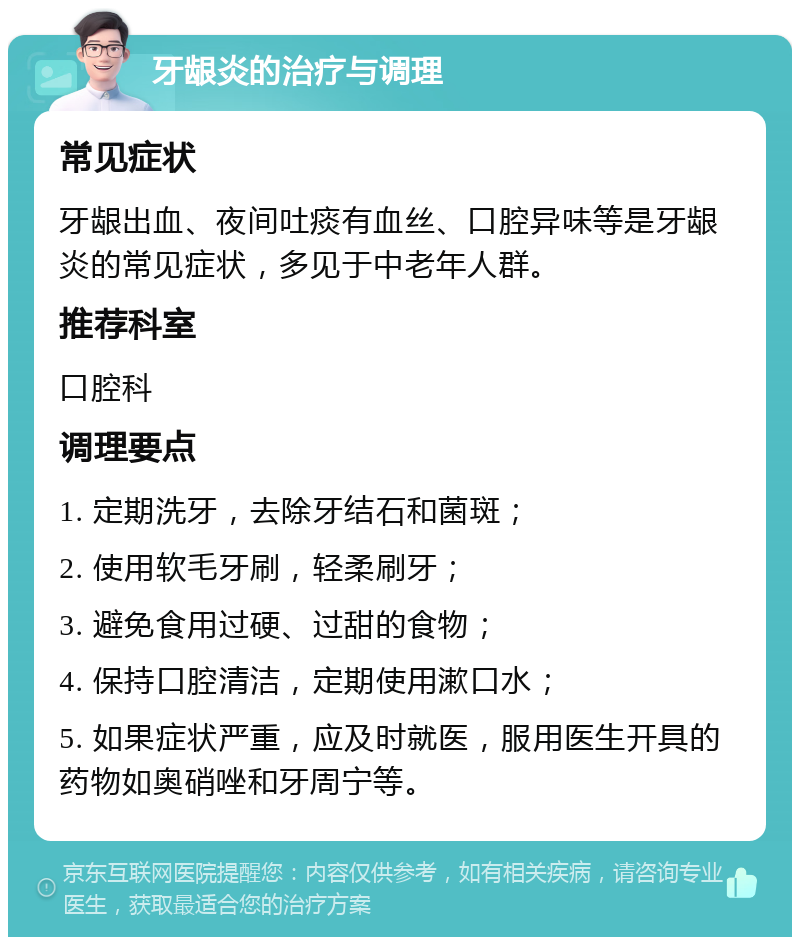 牙龈炎的治疗与调理 常见症状 牙龈出血、夜间吐痰有血丝、口腔异味等是牙龈炎的常见症状，多见于中老年人群。 推荐科室 口腔科 调理要点 1. 定期洗牙，去除牙结石和菌斑； 2. 使用软毛牙刷，轻柔刷牙； 3. 避免食用过硬、过甜的食物； 4. 保持口腔清洁，定期使用漱口水； 5. 如果症状严重，应及时就医，服用医生开具的药物如奥硝唑和牙周宁等。