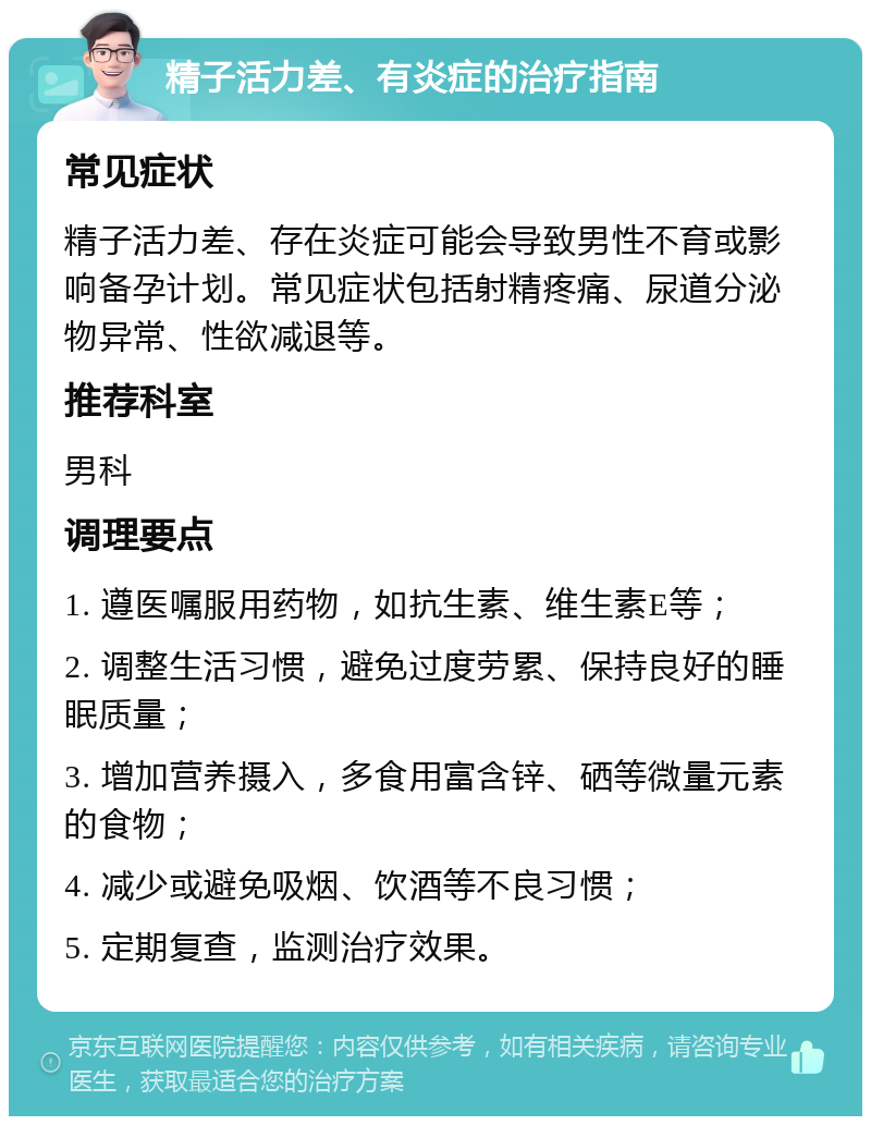 精子活力差、有炎症的治疗指南 常见症状 精子活力差、存在炎症可能会导致男性不育或影响备孕计划。常见症状包括射精疼痛、尿道分泌物异常、性欲减退等。 推荐科室 男科 调理要点 1. 遵医嘱服用药物，如抗生素、维生素E等； 2. 调整生活习惯，避免过度劳累、保持良好的睡眠质量； 3. 增加营养摄入，多食用富含锌、硒等微量元素的食物； 4. 减少或避免吸烟、饮酒等不良习惯； 5. 定期复查，监测治疗效果。