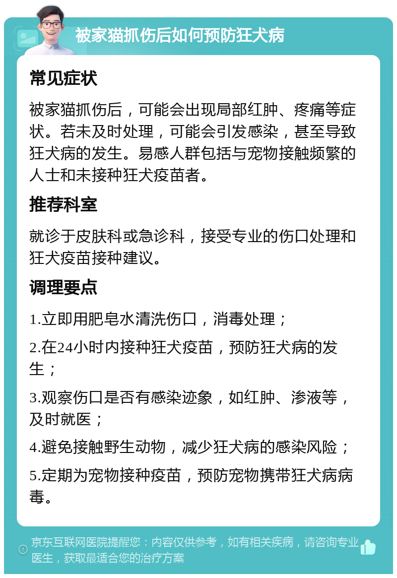 被家猫抓伤后如何预防狂犬病 常见症状 被家猫抓伤后，可能会出现局部红肿、疼痛等症状。若未及时处理，可能会引发感染，甚至导致狂犬病的发生。易感人群包括与宠物接触频繁的人士和未接种狂犬疫苗者。 推荐科室 就诊于皮肤科或急诊科，接受专业的伤口处理和狂犬疫苗接种建议。 调理要点 1.立即用肥皂水清洗伤口，消毒处理； 2.在24小时内接种狂犬疫苗，预防狂犬病的发生； 3.观察伤口是否有感染迹象，如红肿、渗液等，及时就医； 4.避免接触野生动物，减少狂犬病的感染风险； 5.定期为宠物接种疫苗，预防宠物携带狂犬病病毒。