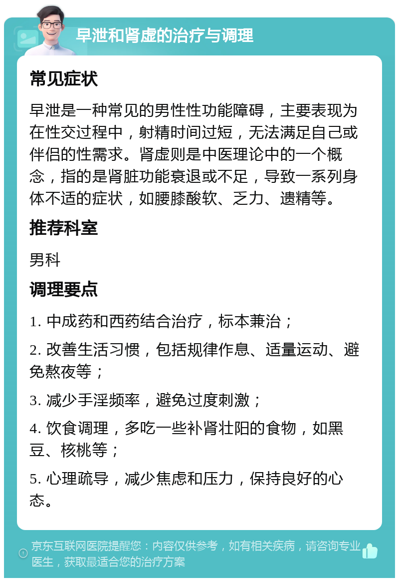 早泄和肾虚的治疗与调理 常见症状 早泄是一种常见的男性性功能障碍，主要表现为在性交过程中，射精时间过短，无法满足自己或伴侣的性需求。肾虚则是中医理论中的一个概念，指的是肾脏功能衰退或不足，导致一系列身体不适的症状，如腰膝酸软、乏力、遗精等。 推荐科室 男科 调理要点 1. 中成药和西药结合治疗，标本兼治； 2. 改善生活习惯，包括规律作息、适量运动、避免熬夜等； 3. 减少手淫频率，避免过度刺激； 4. 饮食调理，多吃一些补肾壮阳的食物，如黑豆、核桃等； 5. 心理疏导，减少焦虑和压力，保持良好的心态。