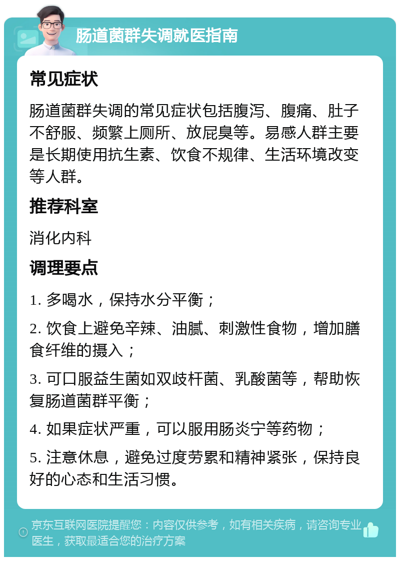 肠道菌群失调就医指南 常见症状 肠道菌群失调的常见症状包括腹泻、腹痛、肚子不舒服、频繁上厕所、放屁臭等。易感人群主要是长期使用抗生素、饮食不规律、生活环境改变等人群。 推荐科室 消化内科 调理要点 1. 多喝水，保持水分平衡； 2. 饮食上避免辛辣、油腻、刺激性食物，增加膳食纤维的摄入； 3. 可口服益生菌如双歧杆菌、乳酸菌等，帮助恢复肠道菌群平衡； 4. 如果症状严重，可以服用肠炎宁等药物； 5. 注意休息，避免过度劳累和精神紧张，保持良好的心态和生活习惯。