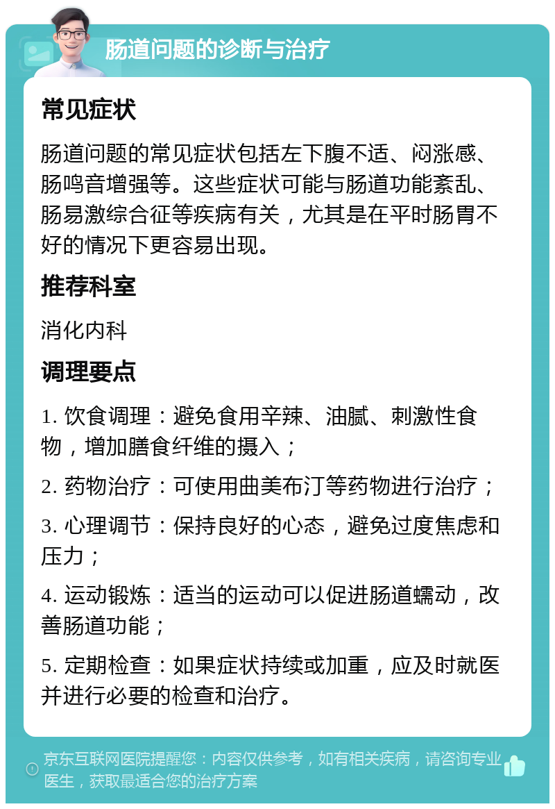 肠道问题的诊断与治疗 常见症状 肠道问题的常见症状包括左下腹不适、闷涨感、肠鸣音增强等。这些症状可能与肠道功能紊乱、肠易激综合征等疾病有关，尤其是在平时肠胃不好的情况下更容易出现。 推荐科室 消化内科 调理要点 1. 饮食调理：避免食用辛辣、油腻、刺激性食物，增加膳食纤维的摄入； 2. 药物治疗：可使用曲美布汀等药物进行治疗； 3. 心理调节：保持良好的心态，避免过度焦虑和压力； 4. 运动锻炼：适当的运动可以促进肠道蠕动，改善肠道功能； 5. 定期检查：如果症状持续或加重，应及时就医并进行必要的检查和治疗。