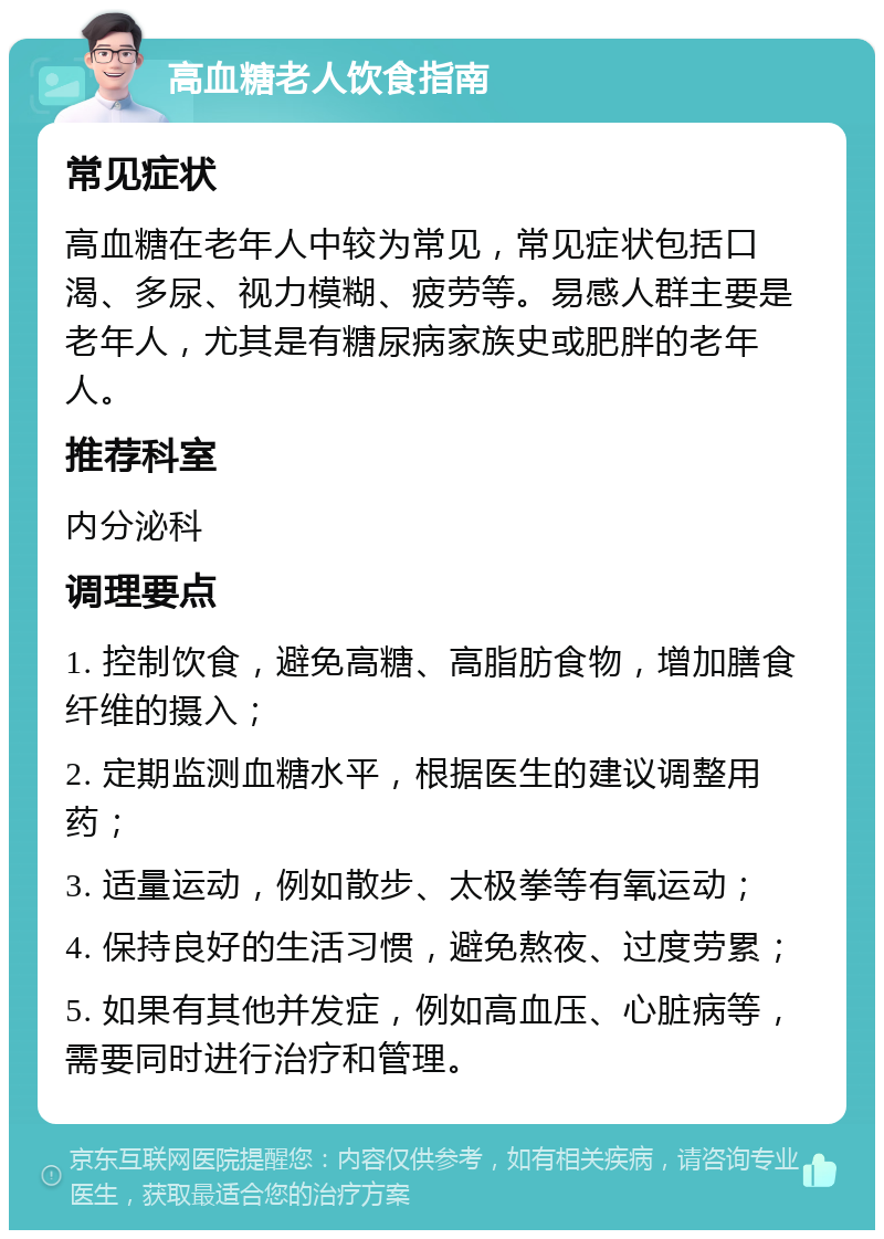 高血糖老人饮食指南 常见症状 高血糖在老年人中较为常见，常见症状包括口渴、多尿、视力模糊、疲劳等。易感人群主要是老年人，尤其是有糖尿病家族史或肥胖的老年人。 推荐科室 内分泌科 调理要点 1. 控制饮食，避免高糖、高脂肪食物，增加膳食纤维的摄入； 2. 定期监测血糖水平，根据医生的建议调整用药； 3. 适量运动，例如散步、太极拳等有氧运动； 4. 保持良好的生活习惯，避免熬夜、过度劳累； 5. 如果有其他并发症，例如高血压、心脏病等，需要同时进行治疗和管理。