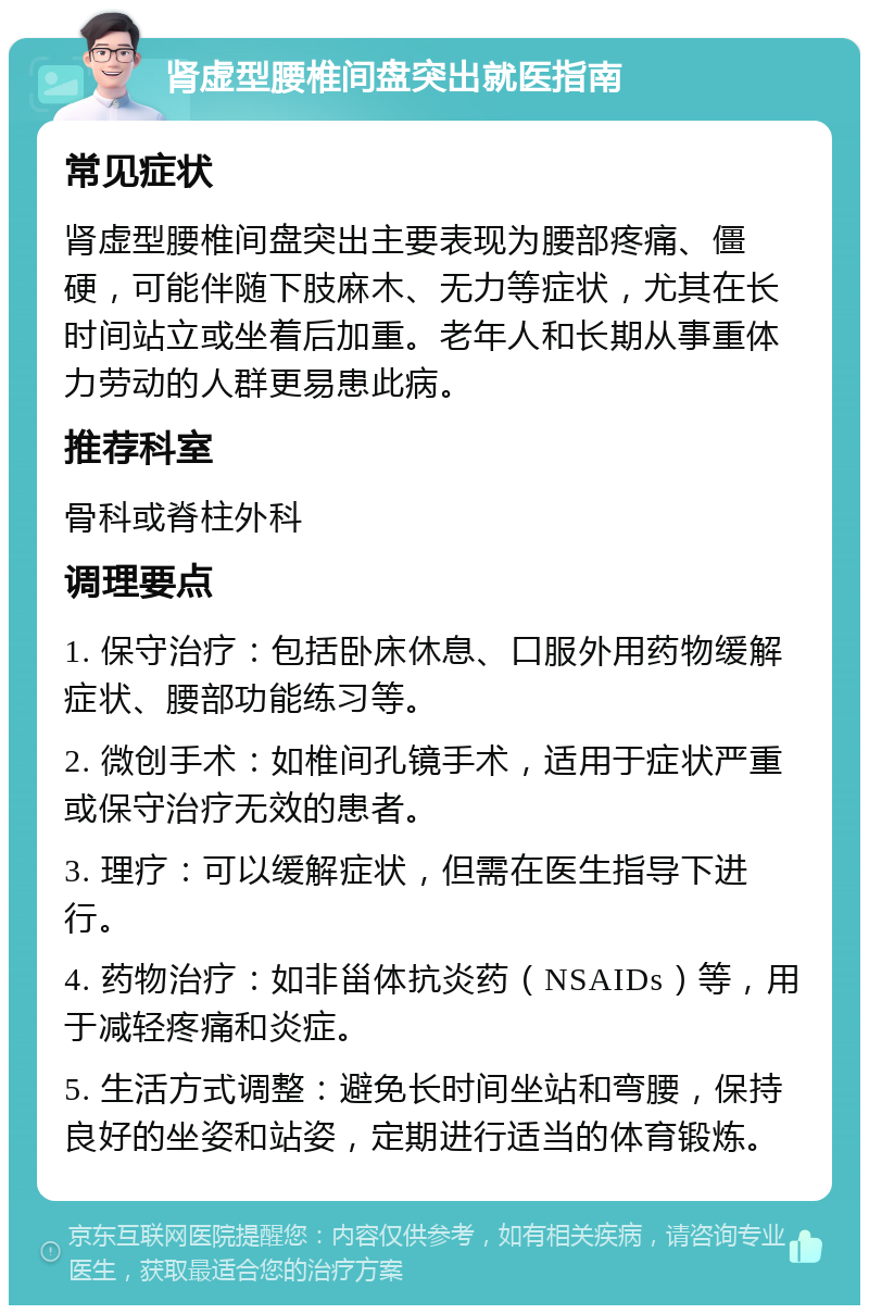 肾虚型腰椎间盘突出就医指南 常见症状 肾虚型腰椎间盘突出主要表现为腰部疼痛、僵硬，可能伴随下肢麻木、无力等症状，尤其在长时间站立或坐着后加重。老年人和长期从事重体力劳动的人群更易患此病。 推荐科室 骨科或脊柱外科 调理要点 1. 保守治疗：包括卧床休息、口服外用药物缓解症状、腰部功能练习等。 2. 微创手术：如椎间孔镜手术，适用于症状严重或保守治疗无效的患者。 3. 理疗：可以缓解症状，但需在医生指导下进行。 4. 药物治疗：如非甾体抗炎药（NSAIDs）等，用于减轻疼痛和炎症。 5. 生活方式调整：避免长时间坐站和弯腰，保持良好的坐姿和站姿，定期进行适当的体育锻炼。