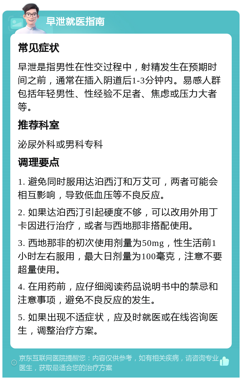 早泄就医指南 常见症状 早泄是指男性在性交过程中，射精发生在预期时间之前，通常在插入阴道后1-3分钟内。易感人群包括年轻男性、性经验不足者、焦虑或压力大者等。 推荐科室 泌尿外科或男科专科 调理要点 1. 避免同时服用达泊西汀和万艾可，两者可能会相互影响，导致低血压等不良反应。 2. 如果达泊西汀引起硬度不够，可以改用外用丁卡因进行治疗，或者与西地那非搭配使用。 3. 西地那非的初次使用剂量为50mg，性生活前1小时左右服用，最大日剂量为100毫克，注意不要超量使用。 4. 在用药前，应仔细阅读药品说明书中的禁忌和注意事项，避免不良反应的发生。 5. 如果出现不适症状，应及时就医或在线咨询医生，调整治疗方案。