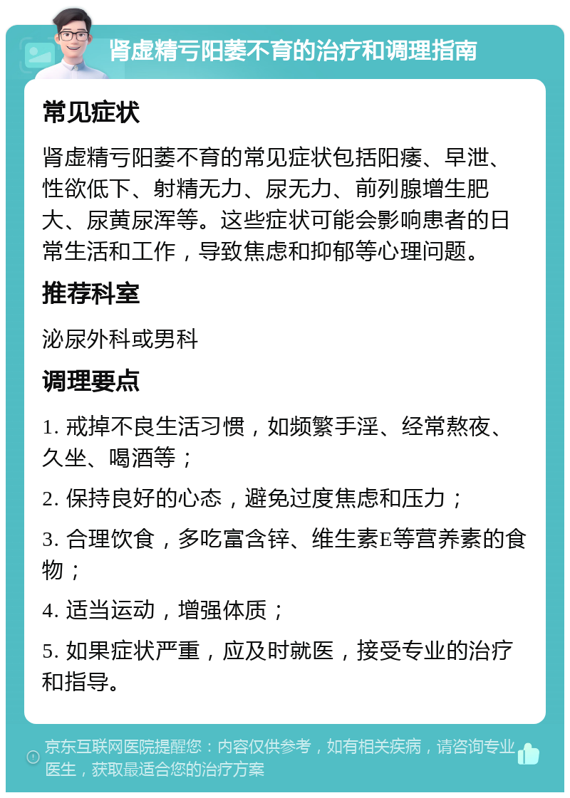 肾虚精亏阳萎不育的治疗和调理指南 常见症状 肾虚精亏阳萎不育的常见症状包括阳痿、早泄、性欲低下、射精无力、尿无力、前列腺增生肥大、尿黄尿浑等。这些症状可能会影响患者的日常生活和工作，导致焦虑和抑郁等心理问题。 推荐科室 泌尿外科或男科 调理要点 1. 戒掉不良生活习惯，如频繁手淫、经常熬夜、久坐、喝酒等； 2. 保持良好的心态，避免过度焦虑和压力； 3. 合理饮食，多吃富含锌、维生素E等营养素的食物； 4. 适当运动，增强体质； 5. 如果症状严重，应及时就医，接受专业的治疗和指导。