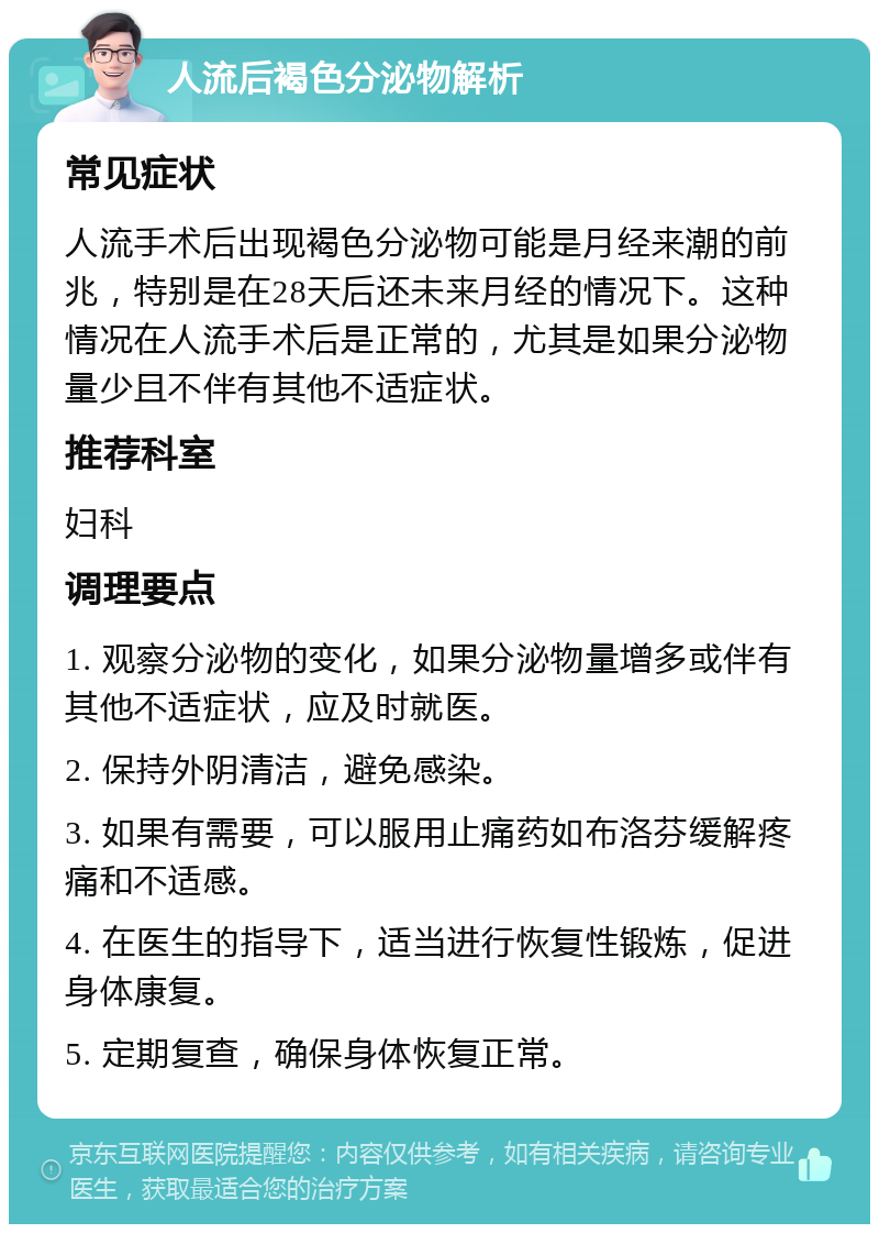 人流后褐色分泌物解析 常见症状 人流手术后出现褐色分泌物可能是月经来潮的前兆，特别是在28天后还未来月经的情况下。这种情况在人流手术后是正常的，尤其是如果分泌物量少且不伴有其他不适症状。 推荐科室 妇科 调理要点 1. 观察分泌物的变化，如果分泌物量增多或伴有其他不适症状，应及时就医。 2. 保持外阴清洁，避免感染。 3. 如果有需要，可以服用止痛药如布洛芬缓解疼痛和不适感。 4. 在医生的指导下，适当进行恢复性锻炼，促进身体康复。 5. 定期复查，确保身体恢复正常。