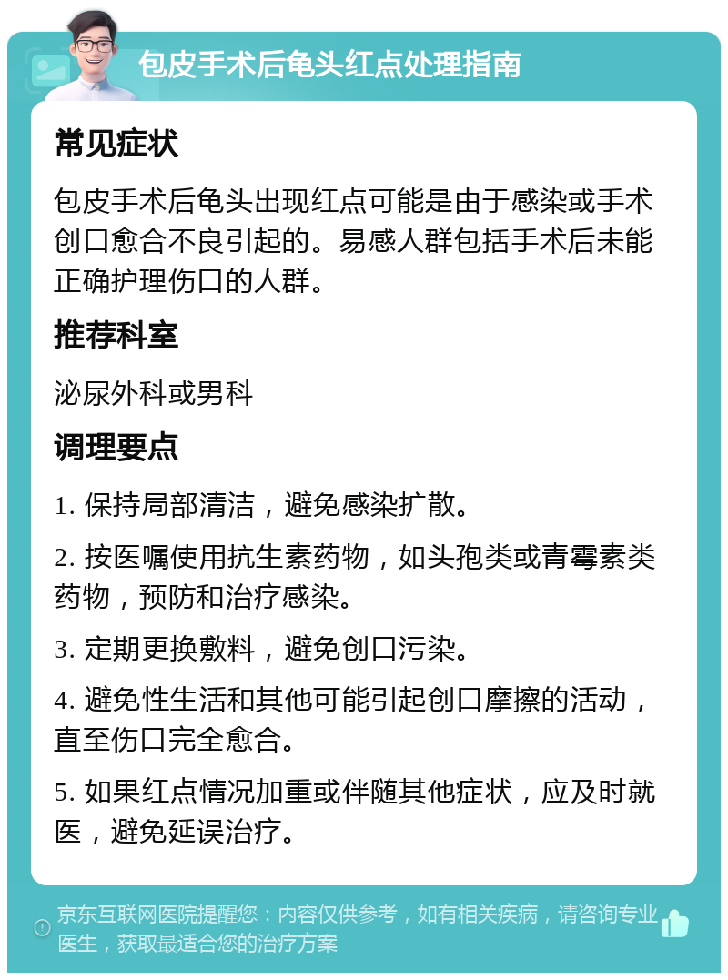 包皮手术后龟头红点处理指南 常见症状 包皮手术后龟头出现红点可能是由于感染或手术创口愈合不良引起的。易感人群包括手术后未能正确护理伤口的人群。 推荐科室 泌尿外科或男科 调理要点 1. 保持局部清洁，避免感染扩散。 2. 按医嘱使用抗生素药物，如头孢类或青霉素类药物，预防和治疗感染。 3. 定期更换敷料，避免创口污染。 4. 避免性生活和其他可能引起创口摩擦的活动，直至伤口完全愈合。 5. 如果红点情况加重或伴随其他症状，应及时就医，避免延误治疗。