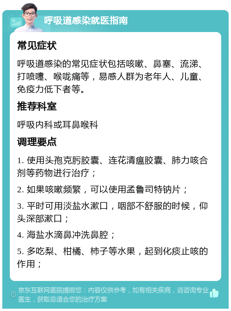 呼吸道感染就医指南 常见症状 呼吸道感染的常见症状包括咳嗽、鼻塞、流涕、打喷嚏、喉咙痛等，易感人群为老年人、儿童、免疫力低下者等。 推荐科室 呼吸内科或耳鼻喉科 调理要点 1. 使用头孢克肟胶囊、连花清瘟胶囊、肺力咳合剂等药物进行治疗； 2. 如果咳嗽频繁，可以使用孟鲁司特钠片； 3. 平时可用淡盐水漱口，咽部不舒服的时候，仰头深部漱口； 4. 海盐水滴鼻冲洗鼻腔； 5. 多吃梨、柑橘、柿子等水果，起到化痰止咳的作用；