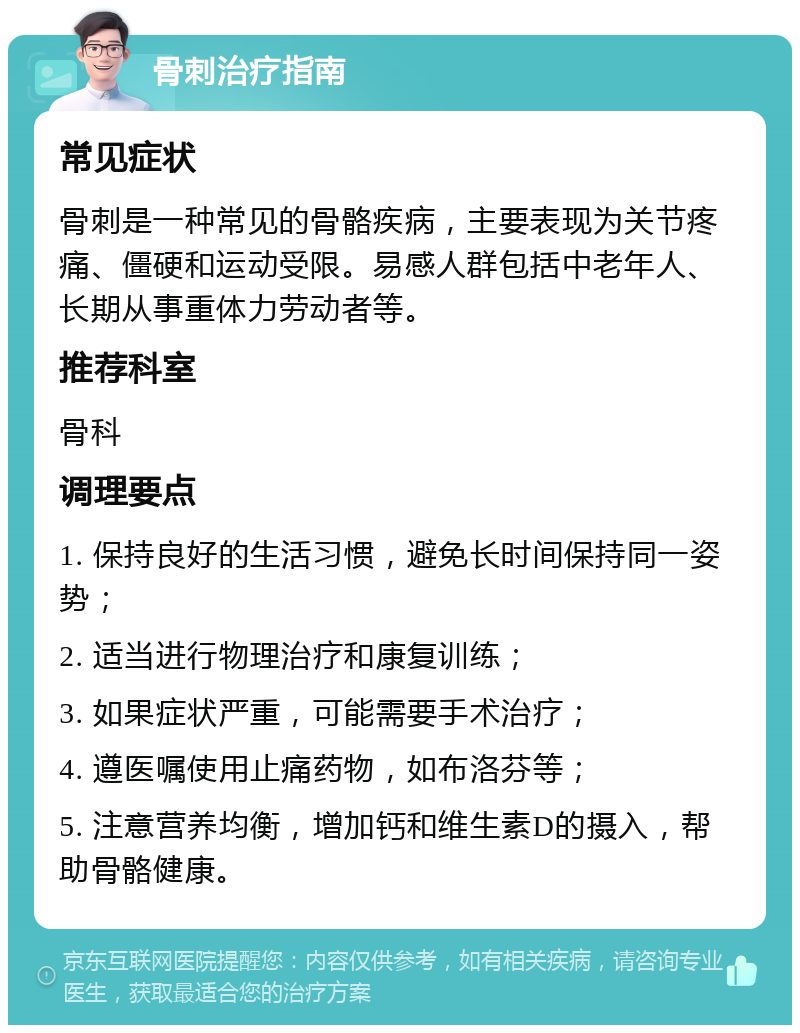 骨刺治疗指南 常见症状 骨刺是一种常见的骨骼疾病，主要表现为关节疼痛、僵硬和运动受限。易感人群包括中老年人、长期从事重体力劳动者等。 推荐科室 骨科 调理要点 1. 保持良好的生活习惯，避免长时间保持同一姿势； 2. 适当进行物理治疗和康复训练； 3. 如果症状严重，可能需要手术治疗； 4. 遵医嘱使用止痛药物，如布洛芬等； 5. 注意营养均衡，增加钙和维生素D的摄入，帮助骨骼健康。