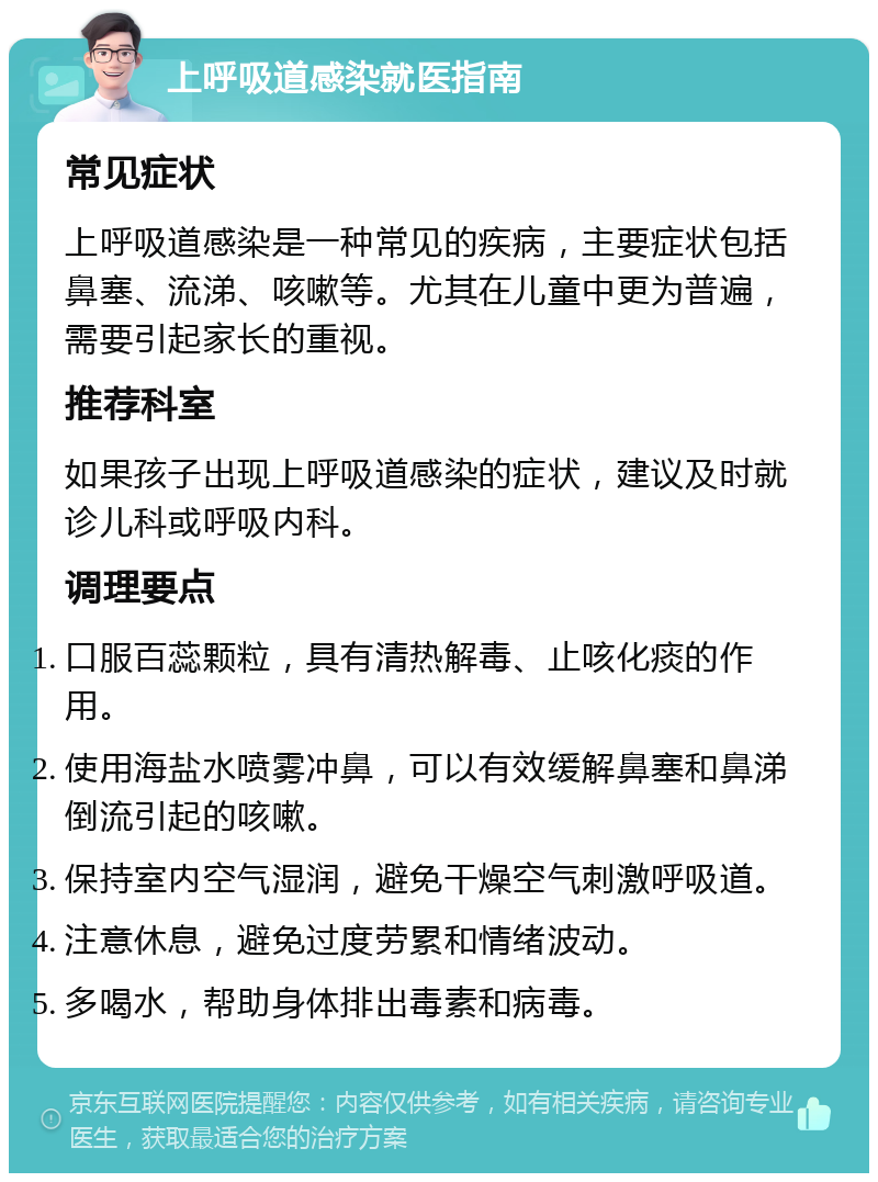 上呼吸道感染就医指南 常见症状 上呼吸道感染是一种常见的疾病，主要症状包括鼻塞、流涕、咳嗽等。尤其在儿童中更为普遍，需要引起家长的重视。 推荐科室 如果孩子出现上呼吸道感染的症状，建议及时就诊儿科或呼吸内科。 调理要点 口服百蕊颗粒，具有清热解毒、止咳化痰的作用。 使用海盐水喷雾冲鼻，可以有效缓解鼻塞和鼻涕倒流引起的咳嗽。 保持室内空气湿润，避免干燥空气刺激呼吸道。 注意休息，避免过度劳累和情绪波动。 多喝水，帮助身体排出毒素和病毒。