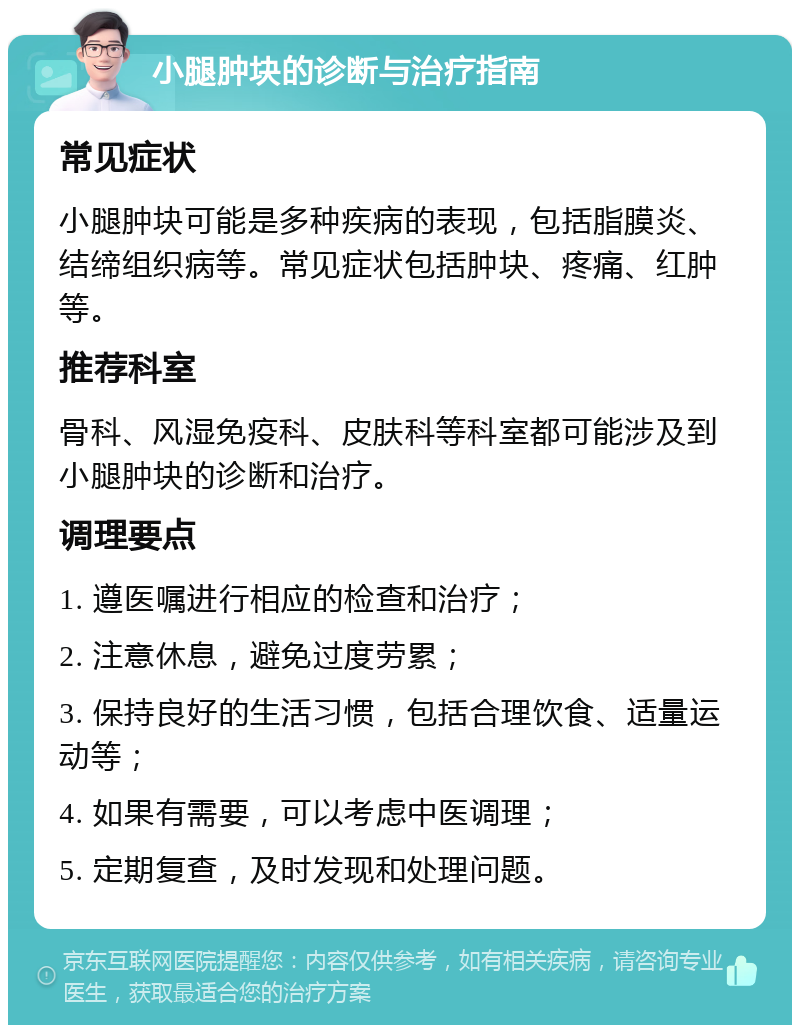 小腿肿块的诊断与治疗指南 常见症状 小腿肿块可能是多种疾病的表现，包括脂膜炎、结缔组织病等。常见症状包括肿块、疼痛、红肿等。 推荐科室 骨科、风湿免疫科、皮肤科等科室都可能涉及到小腿肿块的诊断和治疗。 调理要点 1. 遵医嘱进行相应的检查和治疗； 2. 注意休息，避免过度劳累； 3. 保持良好的生活习惯，包括合理饮食、适量运动等； 4. 如果有需要，可以考虑中医调理； 5. 定期复查，及时发现和处理问题。