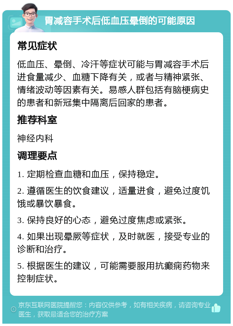 胃减容手术后低血压晕倒的可能原因 常见症状 低血压、晕倒、冷汗等症状可能与胃减容手术后进食量减少、血糖下降有关，或者与精神紧张、情绪波动等因素有关。易感人群包括有脑梗病史的患者和新冠集中隔离后回家的患者。 推荐科室 神经内科 调理要点 1. 定期检查血糖和血压，保持稳定。 2. 遵循医生的饮食建议，适量进食，避免过度饥饿或暴饮暴食。 3. 保持良好的心态，避免过度焦虑或紧张。 4. 如果出现晕厥等症状，及时就医，接受专业的诊断和治疗。 5. 根据医生的建议，可能需要服用抗癫痫药物来控制症状。