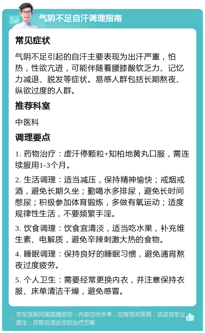 气阴不足自汗调理指南 常见症状 气阴不足引起的自汗主要表现为出汗严重，怕热，性欲亢进，可能伴随着腰膝酸软乏力、记忆力减退、脱发等症状。易感人群包括长期熬夜、纵欲过度的人群。 推荐科室 中医科 调理要点 1. 药物治疗：虚汗停颗粒+知柏地黄丸口服，需连续服用1-3个月。 2. 生活调理：适当减压，保持精神愉快；戒烟戒酒，避免长期久坐；勤喝水多排尿，避免长时间憋尿；积极参加体育锻炼，多做有氧运动；适度规律性生活，不要频繁手淫。 3. 饮食调理：饮食宜清淡，适当吃水果，补充维生素、电解质，避免辛辣刺激大热的食物。 4. 睡眠调理：保持良好的睡眠习惯，避免通宵熬夜过度疲劳。 5. 个人卫生：需要经常更换内衣，并注意保持衣服、床单清洁干燥，避免感冒。