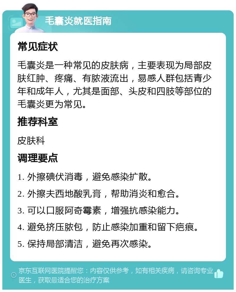 毛囊炎就医指南 常见症状 毛囊炎是一种常见的皮肤病，主要表现为局部皮肤红肿、疼痛、有脓液流出，易感人群包括青少年和成年人，尤其是面部、头皮和四肢等部位的毛囊炎更为常见。 推荐科室 皮肤科 调理要点 1. 外擦碘伏消毒，避免感染扩散。 2. 外擦夫西地酸乳膏，帮助消炎和愈合。 3. 可以口服阿奇霉素，增强抗感染能力。 4. 避免挤压脓包，防止感染加重和留下疤痕。 5. 保持局部清洁，避免再次感染。