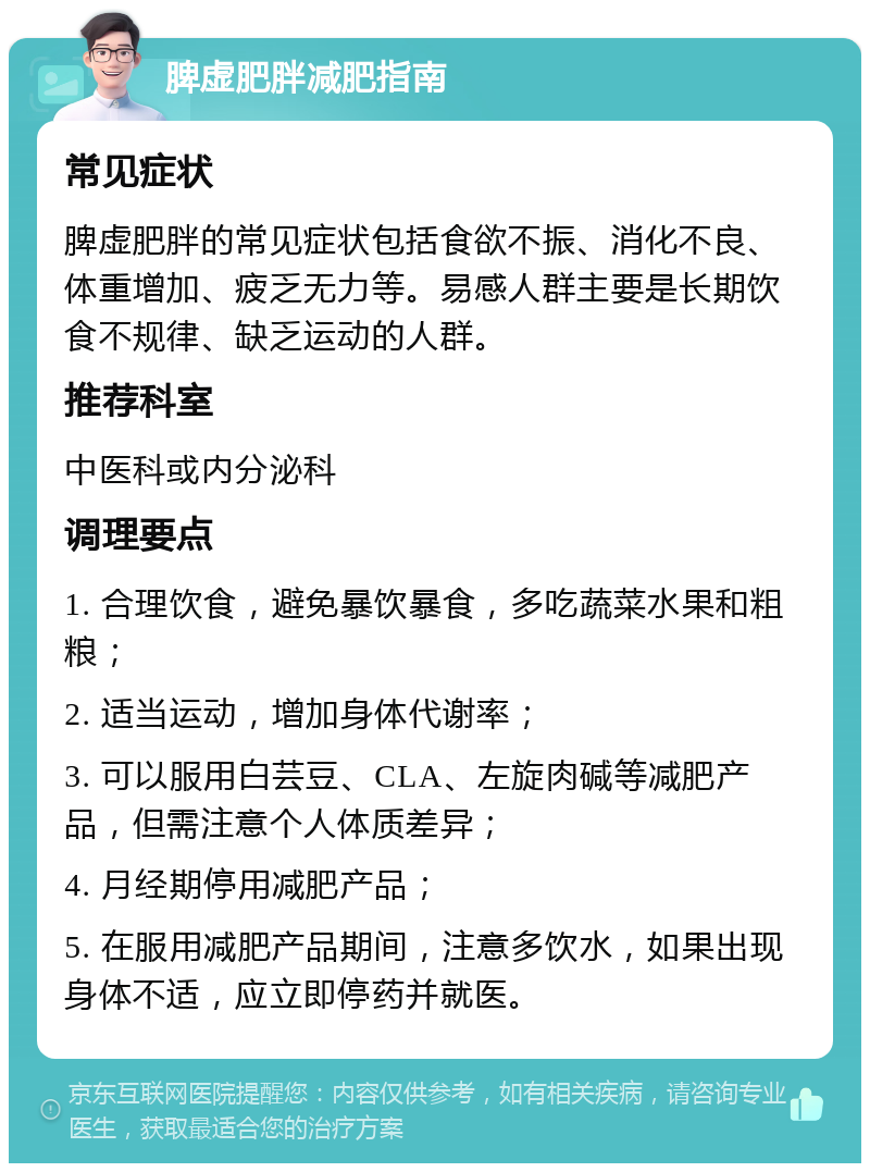 脾虚肥胖减肥指南 常见症状 脾虚肥胖的常见症状包括食欲不振、消化不良、体重增加、疲乏无力等。易感人群主要是长期饮食不规律、缺乏运动的人群。 推荐科室 中医科或内分泌科 调理要点 1. 合理饮食，避免暴饮暴食，多吃蔬菜水果和粗粮； 2. 适当运动，增加身体代谢率； 3. 可以服用白芸豆、CLA、左旋肉碱等减肥产品，但需注意个人体质差异； 4. 月经期停用减肥产品； 5. 在服用减肥产品期间，注意多饮水，如果出现身体不适，应立即停药并就医。